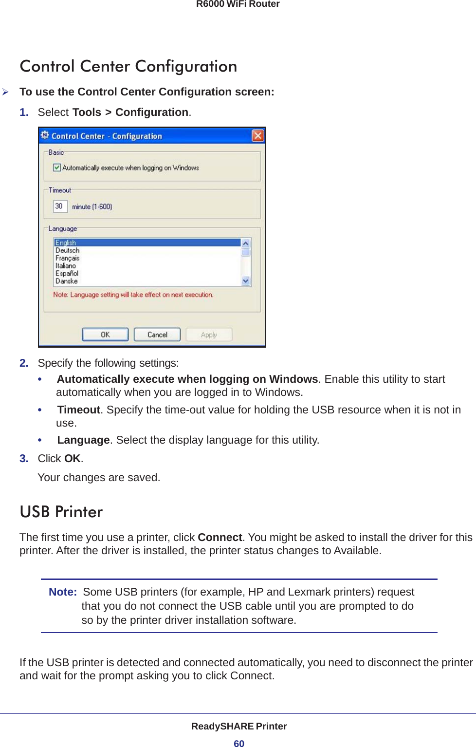 ReadySHARE Printer60R6000 WiFi Router Control Center ConfigurationTo use the Control Center Configuration screen:1.  Select Tools &gt; Configuration.2.  Specify the following settings:•     Automatically execute when logging on Windows. Enable this utility to start automatically when you are logged in to Windows.•     Timeout. Specify the time-out value for holding the USB resource when it is not in use.•     Language. Select the display language for this utility.3.  Click OK.Your changes are saved.USB PrinterThe first time you use a printer, click Connect. You might be asked to install the driver for this printer. After the driver is installed, the printer status changes to Available.Note:  Some USB printers (for example, HP and Lexmark printers) request that you do not connect the USB cable until you are prompted to do so by the printer driver installation software.If the USB printer is detected and connected automatically, you need to disconnect the printer and wait for the prompt asking you to click Connect.