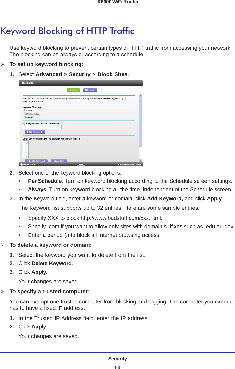 Security63 R6000 WiFi RouterKeyword Blocking of HTTP TrafficUse keyword blocking to prevent certain types of HTTP traffic from accessing your network. The blocking can be always or according to a schedule.To set up keyword blocking:1.  Select Advanced &gt; Security &gt; Block Sites.2.  Select one of the keyword blocking options:•     Per Schedule. Turn on keyword blocking according to the Schedule screen settings.•     Always. Turn on keyword blocking all the time, independent of the Schedule screen.3.  In the Keyword field, enter a keyword or domain, click Add Keyword, and click Apply.The Keyword list supports up to 32 entries. Here are some sample entries:•     Specify XXX to block http://www.badstuff.com/xxx.html.•     Specify .com if you want to allow only sites with domain suffixes such as .edu or .gov.•     Enter a period (.) to block all Internet browsing access.To delete a keyword or domain:1.  Select the keyword you want to delete from the list.2.  Click Delete Keyword.3.  Click Apply. Your changes are saved.To specify a trusted computer:You can exempt one trusted computer from blocking and logging. The computer you exempt has to have a fixed IP address.1.  In the Trusted IP Address field, enter the IP address.2.  Click Apply.Your changes are saved.