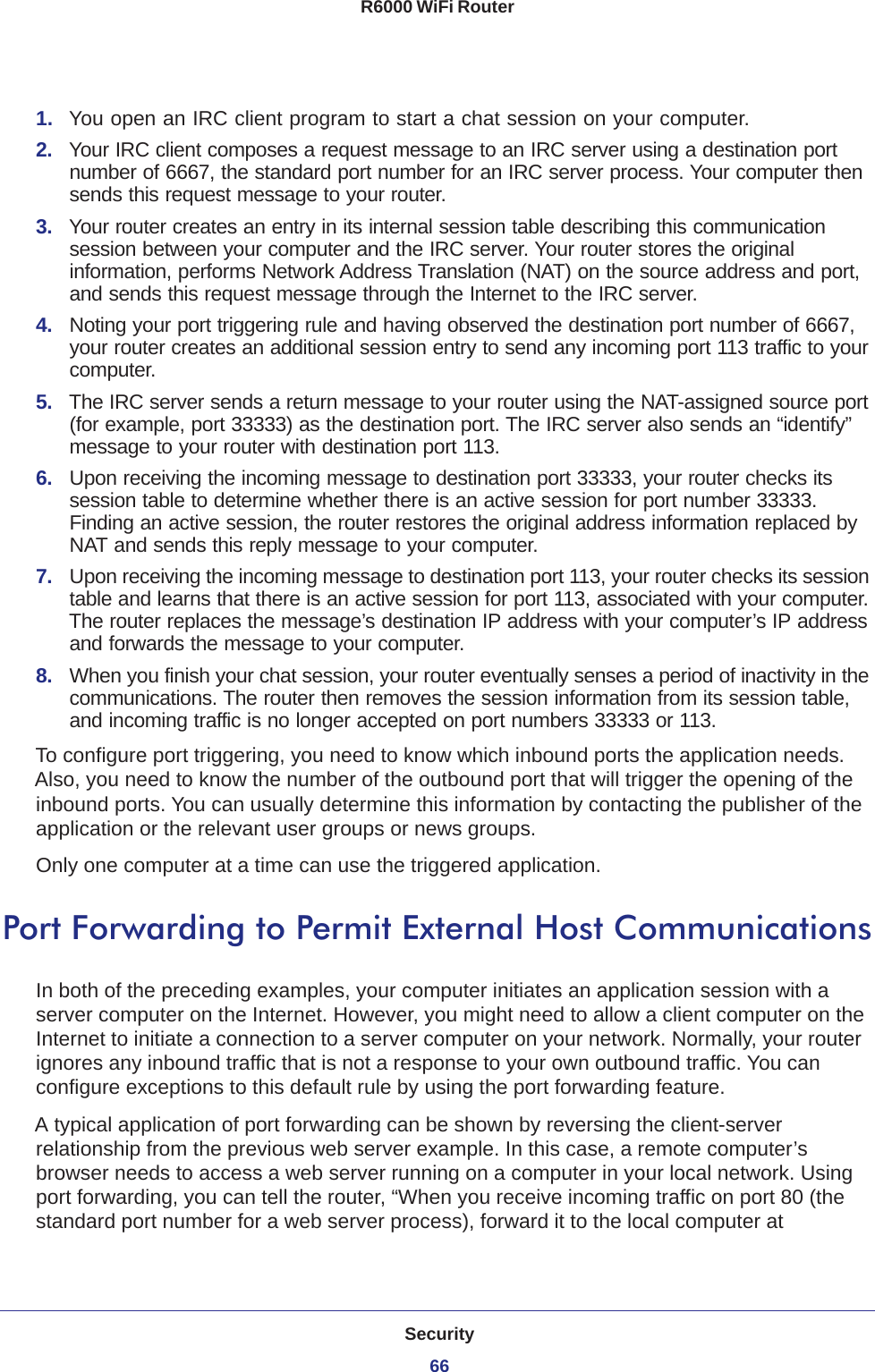 Security66R6000 WiFi Router 1.  You open an IRC client program to start a chat session on your computer. 2.  Your IRC client composes a request message to an IRC server using a destination port number of 6667, the standard port number for an IRC server process. Your computer then sends this request message to your router.3.  Your router creates an entry in its internal session table describing this communication session between your computer and the IRC server. Your router stores the original information, performs Network Address Translation (NAT) on the source address and port, and sends this request message through the Internet to the IRC server. 4.  Noting your port triggering rule and having observed the destination port number of 6667, your router creates an additional session entry to send any incoming port 113 traffic to your computer.5.  The IRC server sends a return message to your router using the NAT-assigned source port (for example, port 33333) as the destination port. The IRC server also sends an “identify” message to your router with destination port 113.6.  Upon receiving the incoming message to destination port 33333, your router checks its session table to determine whether there is an active session for port number 33333. Finding an active session, the router restores the original address information replaced by NAT and sends this reply message to your computer.7.  Upon receiving the incoming message to destination port 113, your router checks its session table and learns that there is an active session for port 113, associated with your computer. The router replaces the message’s destination IP address with your computer’s IP address and forwards the message to your computer.8.  When you finish your chat session, your router eventually senses a period of inactivity in the communications. The router then removes the session information from its session table, and incoming traffic is no longer accepted on port numbers 33333 or 113.To configure port triggering, you need to know which inbound ports the application needs. Also, you need to know the number of the outbound port that will trigger the opening of the inbound ports. You can usually determine this information by contacting the publisher of the application or the relevant user groups or news groups.Only one computer at a time can use the triggered application.Port Forwarding to Permit External Host CommunicationsIn both of the preceding examples, your computer initiates an application session with a server computer on the Internet. However, you might need to allow a client computer on the Internet to initiate a connection to a server computer on your network. Normally, your router ignores any inbound traffic that is not a response to your own outbound traffic. You can configure exceptions to this default rule by using the port forwarding feature. A typical application of port forwarding can be shown by reversing the client-server relationship from the previous web server example. In this case, a remote computer’s browser needs to access a web server running on a computer in your local network. Using port forwarding, you can tell the router, “When you receive incoming traffic on port 80 (the standard port number for a web server process), forward it to the local computer at 