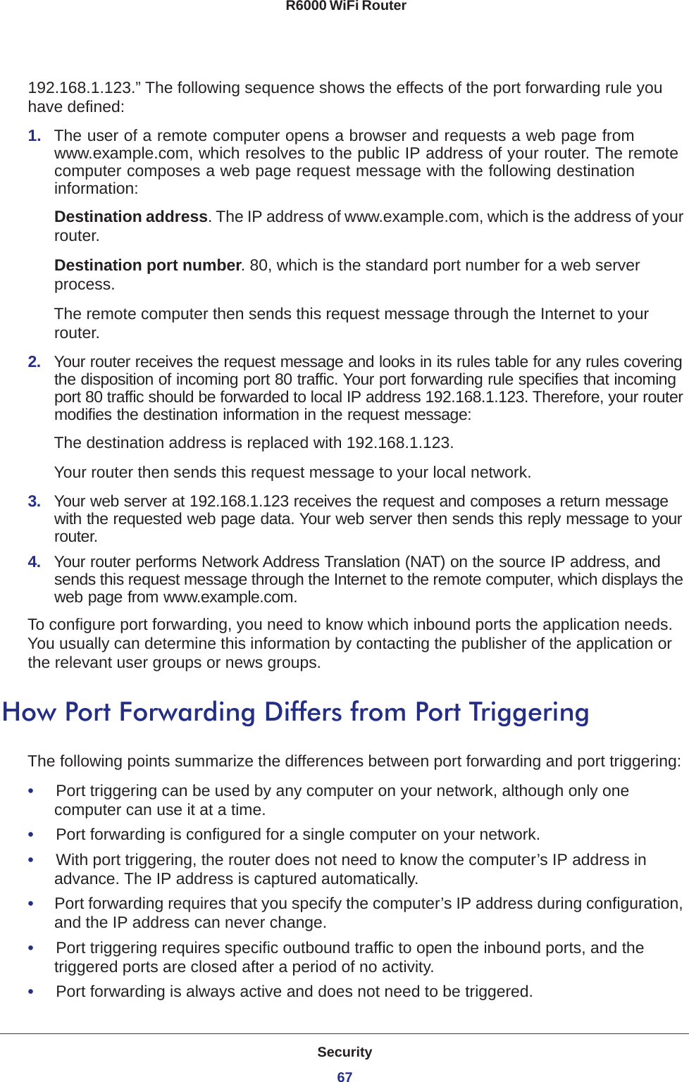 Security67 R6000 WiFi Router192.168.1.123.” The following sequence shows the effects of the port forwarding rule you have defined:1.  The user of a remote computer opens a browser and requests a web page from www.example.com, which resolves to the public IP address of your router. The remote computer composes a web page request message with the following destination information: Destination address. The IP address of www.example.com, which is the address of your router.Destination port number. 80, which is the standard port number for a web server process.The remote computer then sends this request message through the Internet to your router.2.  Your router receives the request message and looks in its rules table for any rules covering the disposition of incoming port 80 traffic. Your port forwarding rule specifies that incoming port 80 traffic should be forwarded to local IP address 192.168.1.123. Therefore, your router modifies the destination information in the request message:The destination address is replaced with 192.168.1.123.Your router then sends this request message to your local network.3.  Your web server at 192.168.1.123 receives the request and composes a return message with the requested web page data. Your web server then sends this reply message to your router.4.  Your router performs Network Address Translation (NAT) on the source IP address, and sends this request message through the Internet to the remote computer, which displays the web page from www.example.com.To configure port forwarding, you need to know which inbound ports the application needs. You usually can determine this information by contacting the publisher of the application or the relevant user groups or news groups.How Port Forwarding Differs from Port TriggeringThe following points summarize the differences between port forwarding and port triggering:•     Port triggering can be used by any computer on your network, although only one computer can use it at a time.•     Port forwarding is configured for a single computer on your network.•     With port triggering, the router does not need to know the computer’s IP address in advance. The IP address is captured automatically.•     Port forwarding requires that you specify the computer’s IP address during configuration, and the IP address can never change.•     Port triggering requires specific outbound traffic to open the inbound ports, and the triggered ports are closed after a period of no activity.•     Port forwarding is always active and does not need to be triggered.