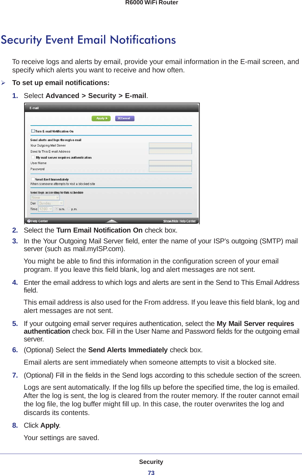 Security73 R6000 WiFi RouterSecurity Event Email NotificationsTo receive logs and alerts by email, provide your email information in the E-mail screen, and specify which alerts you want to receive and how often. To set up email notifications:1.  Select Advanced &gt; Security &gt; E-mail.2.  Select the Turn Email Notification On check box.3.  In the Your Outgoing Mail Server field, enter the name of your ISP’s outgoing (SMTP) mail server (such as mail.myISP.com). You might be able to find this information in the configuration screen of your email program. If you leave this field blank, log and alert messages are not sent.4.  Enter the email address to which logs and alerts are sent in the Send to This Email Address field. This email address is also used for the From address. If you leave this field blank, log and alert messages are not sent.5.  If your outgoing email server requires authentication, select the My Mail Server requires authentication check box. Fill in the User Name and Password fields for the outgoing email server.6.  (Optional) Select the Send Alerts Immediately check box.Email alerts are sent immediately when someone attempts to visit a blocked site.7.  (Optional) Fill in the fields in the Send logs according to this schedule section of the screen.Logs are sent automatically. If the log fills up before the specified time, the log is emailed. After the log is sent, the log is cleared from the router memory. If the router cannot email the log file, the log buffer might fill up. In this case, the router overwrites the log and discards its contents.8.  Click Apply.Your settings are saved.