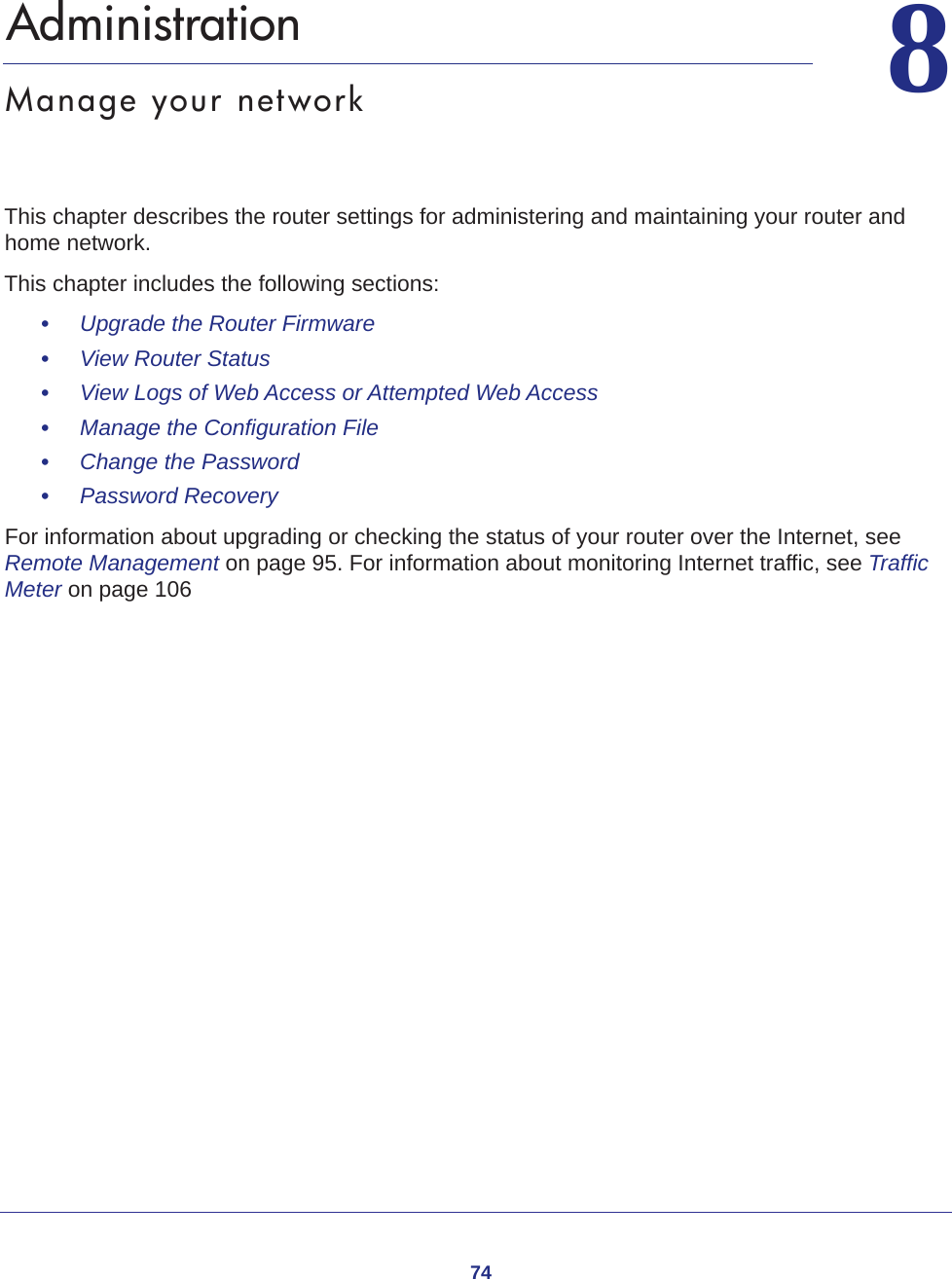 7488.   AdministrationManage your networkThis chapter describes the router settings for administering and maintaining your router and home network. This chapter includes the following sections:•     Upgrade the Router Firmware •     View Router Status •     View Logs of Web Access or Attempted Web Access •     Manage the Configuration File •     Change the Password •     Password Recovery For information about upgrading or checking the status of your router over the Internet, see Remote Management on page  95. For information about monitoring Internet traffic, see Traffic Meter on page  106