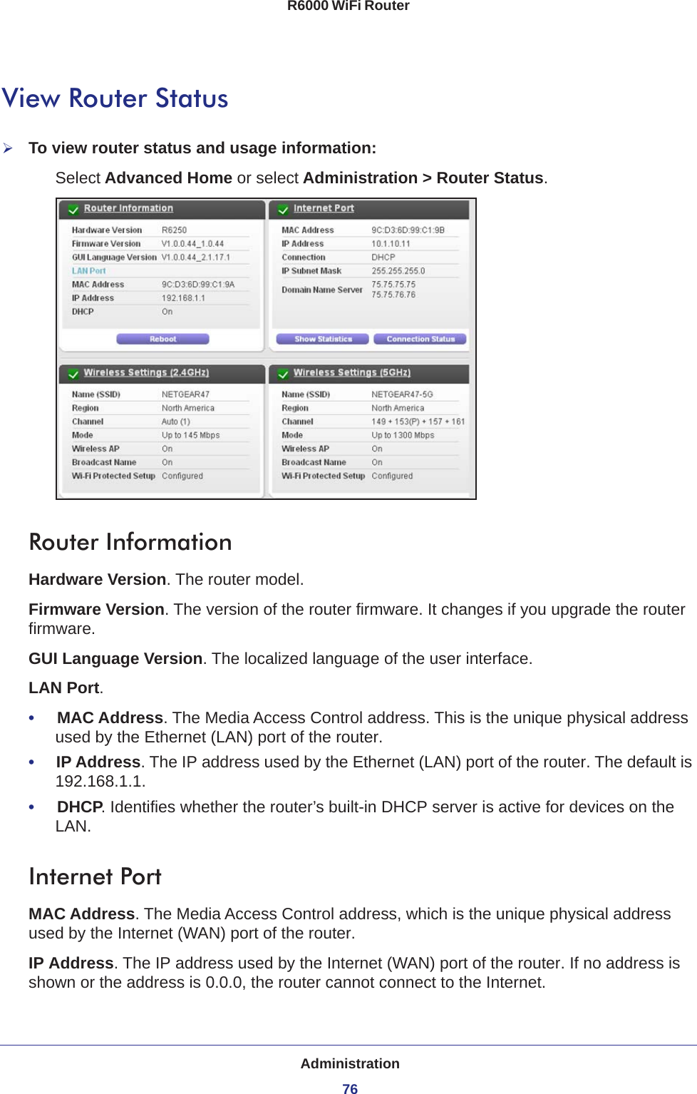 Administration76R6000 WiFi Router View Router StatusTo view router status and usage information:Select Advanced Home or select Administration &gt; Router Status. Router InformationHardware Version. The router model.Firmware Version. The version of the router firmware. It changes if you upgrade the router firmware.GUI Language Version. The localized language of the user interface.LAN Port.•     MAC Address. The Media Access Control address. This is the unique physical address used by the Ethernet (LAN) port of the router. •     IP Address. The IP address used by the Ethernet (LAN) port of the router. The default is 192.168.1.1.•     DHCP. Identifies whether the router’s built-in DHCP server is active for devices on the LAN.Internet PortMAC Address. The Media Access Control address, which is the unique physical address used by the Internet (WAN) port of the router.IP Address. The IP address used by the Internet (WAN) port of the router. If no address is shown or the address is 0.0.0, the router cannot connect to the Internet.