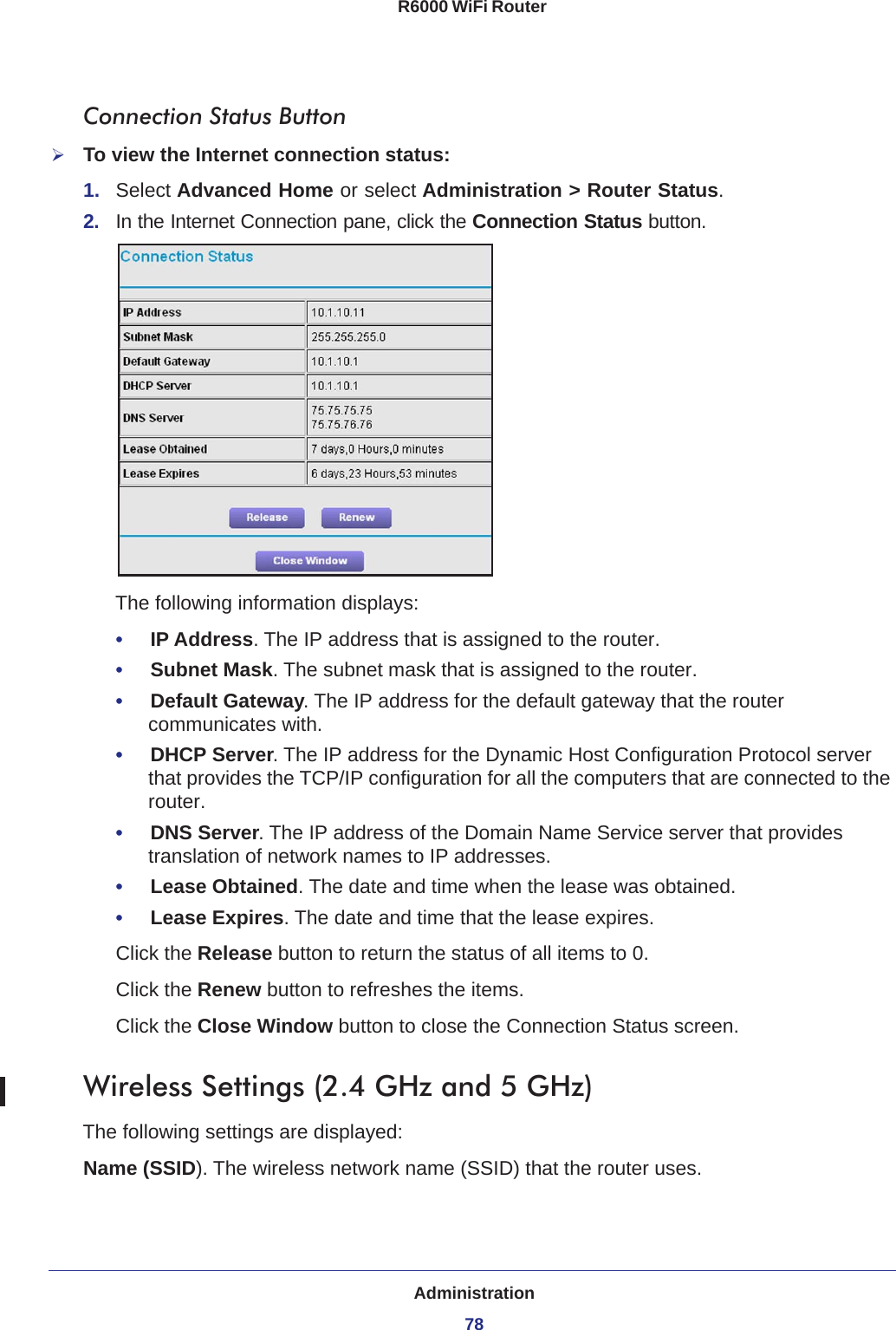 Administration78R6000 WiFi Router Connection Status ButtonTo view the Internet connection status:1.  Select Advanced Home or select Administration &gt; Router Status. 2.  In the Internet Connection pane, click the Connection Status button. The following information displays:•     IP Address. The IP address that is assigned to the router.•     Subnet Mask. The subnet mask that is assigned to the router.•     Default Gateway. The IP address for the default gateway that the router communicates with.•     DHCP Server. The IP address for the Dynamic Host Configuration Protocol server that provides the TCP/IP configuration for all the computers that are connected to the router.•     DNS Server. The IP address of the Domain Name Service server that provides translation of network names to IP addresses.•     Lease Obtained. The date and time when the lease was obtained.•     Lease Expires. The date and time that the lease expires.Click the Release button to return the status of all items to 0. Click the Renew button to refreshes the items. Click the Close Window button to close the Connection Status screen.Wireless Settings (2.4 GHz and 5 GHz)The following settings are displayed:Name (SSID). The wireless network name (SSID) that the router uses.