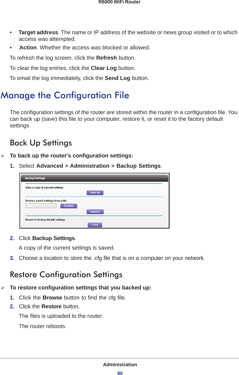 Administration80R6000 WiFi Router •     Target address. The name or IP address of the website or news group visited or to which access was attempted.•     Action. Whether the access was blocked or allowed.To refresh the log screen, click the Refresh button.To clear the log entries, click the Clear Log button.To email the log immediately, click the Send Log button.Manage the Configuration FileThe configuration settings of the router are stored within the router in a configuration file. You can back up (save) this file to your computer, restore it, or reset it to the factory default settings.Back Up SettingsTo back up the router’s configuration settings:1.  Select Advanced &gt; Administration &gt; Backup Settings.2.  Click Backup Settings.A copy of the current settings is saved.3.  Choose a location to store the .cfg file that is on a computer on your network.Restore Configuration SettingsTo restore configuration settings that you backed up:1.  Click the Browse button to find the cfg file. 2.  Click the Restore button.The files is uploaded to the router.The router reboots.