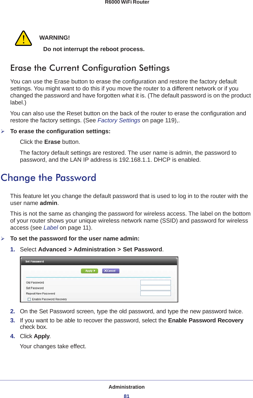 Administration81 R6000 WiFi RouterWARNING!Do not interrupt the reboot process.Erase the Current Configuration SettingsYou can use the Erase button to erase the configuration and restore the factory default settings. You might want to do this if you move the router to a different network or if you changed the password and have forgotten what it is. (The default password is on the product label.)You can also use the Reset button on the back of the router to erase the configuration and restore the factory settings. (See Factory Settings on page  119),.To erase the configuration settings:Click the Erase button.The factory default settings are restored. The user name is admin, the password to password, and the LAN IP address is 192.168.1.1. DHCP is enabled.Change the PasswordThis feature let you change the default password that is used to log in to the router with the user name admin. This is not the same as changing the password for wireless access. The label on the bottom of your router shows your unique wireless network name (SSID) and password for wireless access (see Label on page  11).To set the password for the user name admin:1.  Select Advanced &gt; Administration &gt; Set Password.2.  On the Set Password screen, type the old password, and type the new password twice.3.  If you want to be able to recover the password, select the Enable Password Recovery check box.4.  Click Apply.Your changes take effect.