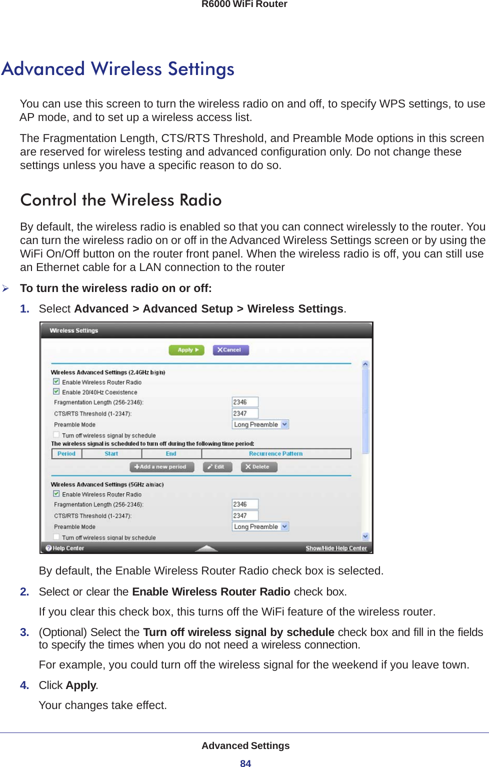 Advanced Settings84R6000 WiFi Router Advanced Wireless SettingsYou can use this screen to turn the wireless radio on and off, to specify WPS settings, to use AP mode, and to set up a wireless access list.The Fragmentation Length, CTS/RTS Threshold, and Preamble Mode options in this screen are reserved for wireless testing and advanced configuration only. Do not change these settings unless you have a specific reason to do so.Control the Wireless RadioBy default, the wireless radio is enabled so that you can connect wirelessly to the router. You can turn the wireless radio on or off in the Advanced Wireless Settings screen or by using the WiFi On/Off button on the router front panel. When the wireless radio is off, you can still use an Ethernet cable for a LAN connection to the routerTo turn the wireless radio on or off:1.  Select Advanced &gt; Advanced Setup &gt; Wireless Settings.By default, the Enable Wireless Router Radio check box is selected.2.  Select or clear the Enable Wireless Router Radio check box.If you clear this check box, this turns off the WiFi feature of the wireless router. 3.  (Optional) Select the Turn off wireless signal by schedule check box and fill in the fields to specify the times when you do not need a wireless connection. For example, you could turn off the wireless signal for the weekend if you leave town.4.  Click Apply.Your changes take effect.