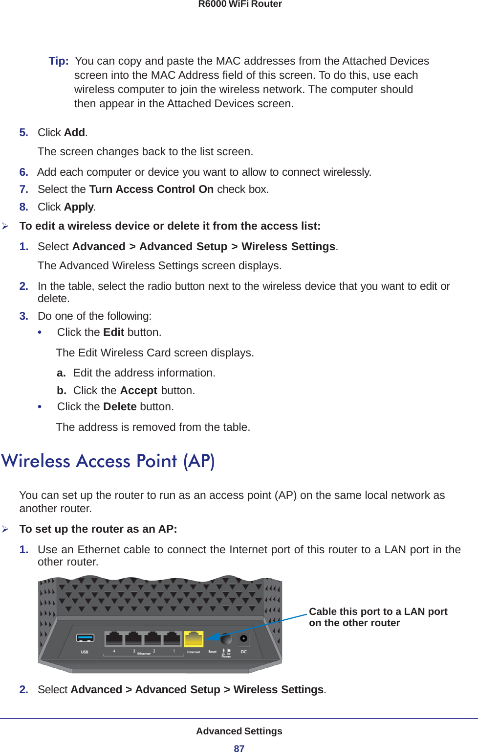 Advanced Settings87 R6000 WiFi RouterTip:  You can copy and paste the MAC addresses from the Attached Devices screen into the MAC Address field of this screen. To do this, use each wireless computer to join the wireless network. The computer should then appear in the Attached Devices screen.5.  Click Add. The screen changes back to the list screen. 6.  Add each computer or device you want to allow to connect wirelessly.7.  Select the Turn Access Control On check box.8.  Click Apply.To edit a wireless device or delete it from the access list:1.  Select Advanced &gt; Advanced Setup &gt; Wireless Settings.The Advanced Wireless Settings screen displays.2.  In the table, select the radio button next to the wireless device that you want to edit or delete.3.  Do one of the following:•     Click the Edit button.The Edit Wireless Card screen displays.a. Edit the address information.b.  Click the Accept button.•     Click the Delete button.The address is removed from the table.Wireless Access Point (AP)You can set up the router to run as an access point (AP) on the same local network as another router.To set up the router as an AP:1.  Use an Ethernet cable to connect the Internet port of this router to a LAN port in the other router.Cable this port to a LAN porton the other router2.  Select Advanced &gt; Advanced Setup &gt; Wireless Settings.