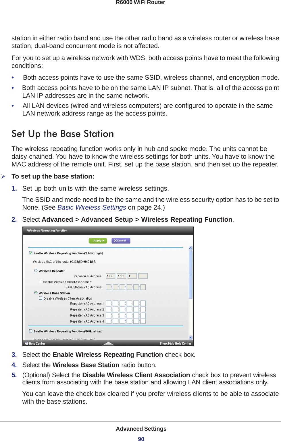 Advanced Settings90R6000 WiFi Router station in either radio band and use the other radio band as a wireless router or wireless base station, dual-band concurrent mode is not affected.For you to set up a wireless network with WDS, both access points have to meet the following conditions:•     Both access points have to use the same SSID, wireless channel, and encryption mode.•     Both access points have to be on the same LAN IP subnet. That is, all of the access point LAN IP addresses are in the same network.•     All LAN devices (wired and wireless computers) are configured to operate in the same LAN network address range as the access points.Set Up the Base Station The wireless repeating function works only in hub and spoke mode. The units cannot be daisy-chained. You have to know the wireless settings for both units. You have to know the MAC address of the remote unit. First, set up the base station, and then set up the repeater.To set up the base station:1.  Set up both units with the same wireless settings.The SSID and mode need to be the same and the wireless security option has to be set to None. (See Basic Wireless Settings on page  24.)2.  Select Advanced &gt; Advanced Setup &gt; Wireless Repeating Function.3.  Select the Enable Wireless Repeating Function check box.4.  Select the Wireless Base Station radio button.5.  (Optional) Select the Disable Wireless Client Association check box to prevent wireless clients from associating with the base station and allowing LAN client associations only. You can leave the check box cleared if you prefer wireless clients to be able to associate with the base stations.