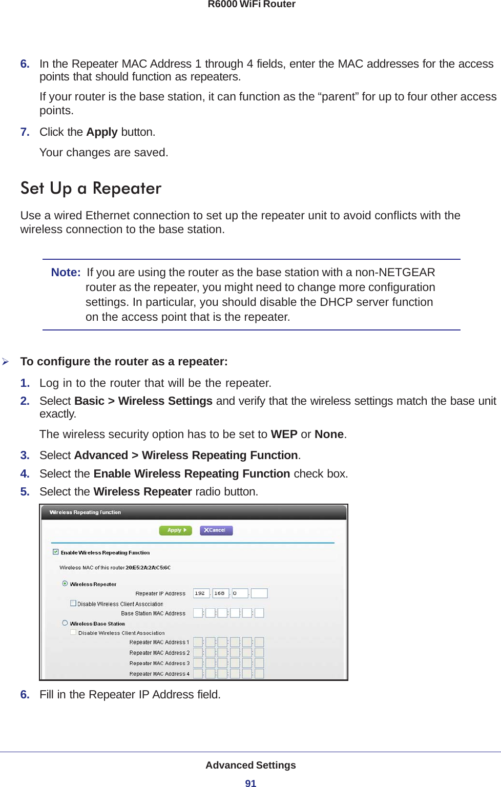 Advanced Settings91 R6000 WiFi Router6.  In the Repeater MAC Address 1 through 4 fields, enter the MAC addresses for the access points that should function as repeaters.If your router is the base station, it can function as the “parent” for up to four other access points.7.  Click the Apply button. Your changes are saved.Set Up a RepeaterUse a wired Ethernet connection to set up the repeater unit to avoid conflicts with the wireless connection to the base station.Note:  If you are using the router as the base station with a non-NETGEAR router as the repeater, you might need to change more configuration settings. In particular, you should disable the DHCP server function on the access point that is the repeater.To configure the router as a repeater:1.  Log in to the router that will be the repeater. 2.  Select Basic &gt; Wireless Settings and verify that the wireless settings match the base unit exactly. The wireless security option has to be set to WEP or None.3.  Select Advanced &gt; Wireless Repeating Function.4.  Select the Enable Wireless Repeating Function check box.5.  Select the Wireless Repeater radio button.6.  Fill in the Repeater IP Address field. 