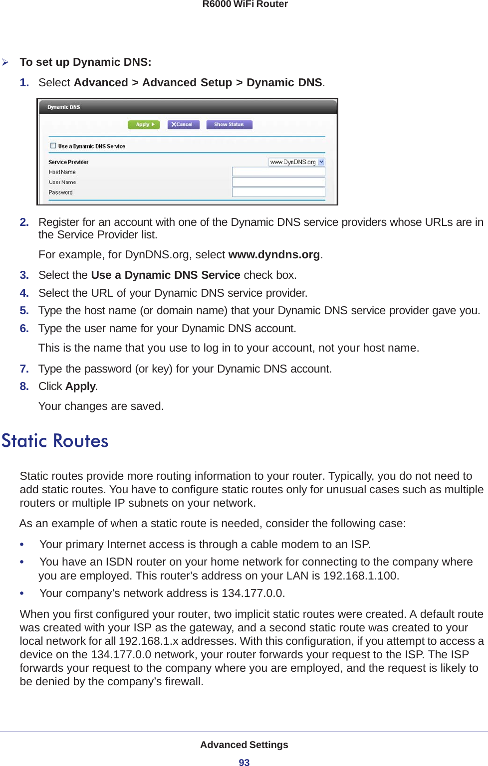 Advanced Settings93 R6000 WiFi RouterTo set up Dynamic DNS:1.  Select Advanced &gt; Advanced Setup &gt; Dynamic DNS.2.  Register for an account with one of the Dynamic DNS service providers whose URLs are in the Service Provider list. For example, for DynDNS.org, select www.dyndns.org.3.  Select the Use a Dynamic DNS Service check box. 4.  Select the URL of your Dynamic DNS service provider. 5.  Type the host name (or domain name) that your Dynamic DNS service provider gave you.6.  Type the user name for your Dynamic DNS account. This is the name that you use to log in to your account, not your host name.7.  Type the password (or key) for your Dynamic DNS account. 8.  Click Apply.Your changes are saved.Static RoutesStatic routes provide more routing information to your router. Typically, you do not need to add static routes. You have to configure static routes only for unusual cases such as multiple routers or multiple IP subnets on your network.As an example of when a static route is needed, consider the following case:•     Your primary Internet access is through a cable modem to an ISP.•     You have an ISDN router on your home network for connecting to the company where you are employed. This router’s address on your LAN is 192.168.1.100.•     Your company’s network address is 134.177.0.0.When you first configured your router, two implicit static routes were created. A default route was created with your ISP as the gateway, and a second static route was created to your local network for all 192.168.1.x addresses. With this configuration, if you attempt to access a device on the 134.177.0.0 network, your router forwards your request to the ISP. The ISP forwards your request to the company where you are employed, and the request is likely to be denied by the company’s firewall.