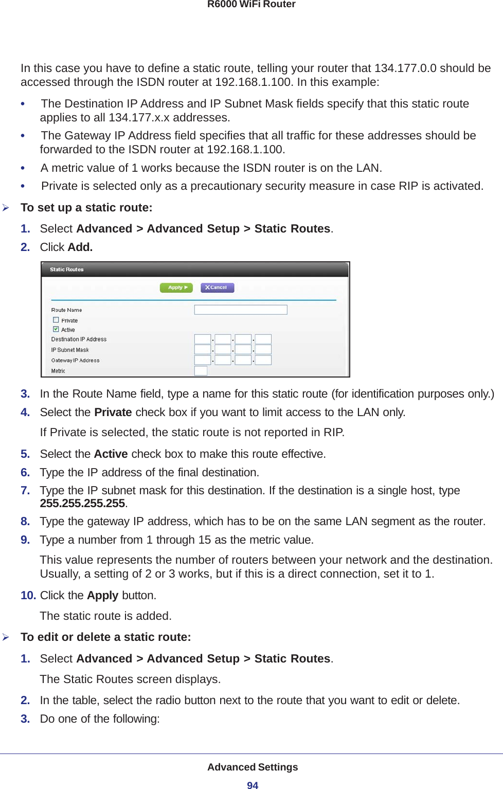 Advanced Settings94R6000 WiFi Router In this case you have to define a static route, telling your router that 134.177.0.0 should be accessed through the ISDN router at 192.168.1.100. In this example:•     The Destination IP Address and IP Subnet Mask fields specify that this static route applies to all 134.177.x.x addresses. •     The Gateway IP Address field specifies that all traffic for these addresses should be forwarded to the ISDN router at 192.168.1.100. •     A metric value of 1 works because the ISDN router is on the LAN. •     Private is selected only as a precautionary security measure in case RIP is activated.To set up a static route:1.  Select Advanced &gt; Advanced Setup &gt; Static Routes.2.  Click Add.3.  In the Route Name field, type a name for this static route (for identification purposes only.) 4.  Select the Private check box if you want to limit access to the LAN only. If Private is selected, the static route is not reported in RIP. 5.  Select the Active check box to make this route effective. 6.  Type the IP address of the final destination. 7.  Type the IP subnet mask for this destination. If the destination is a single host, type 255.255.255.255. 8.  Type the gateway IP address, which has to be on the same LAN segment as the router. 9.  Type a number from 1 through 15 as the metric value. This value represents the number of routers between your network and the destination. Usually, a setting of 2 or 3 works, but if this is a direct connection, set it to 1. 10. Click the Apply button.The static route is added. To edit or delete a static route:1.  Select Advanced &gt; Advanced Setup &gt; Static Routes.The Static Routes screen displays.2.  In the table, select the radio button next to the route that you want to edit or delete.3.  Do one of the following: