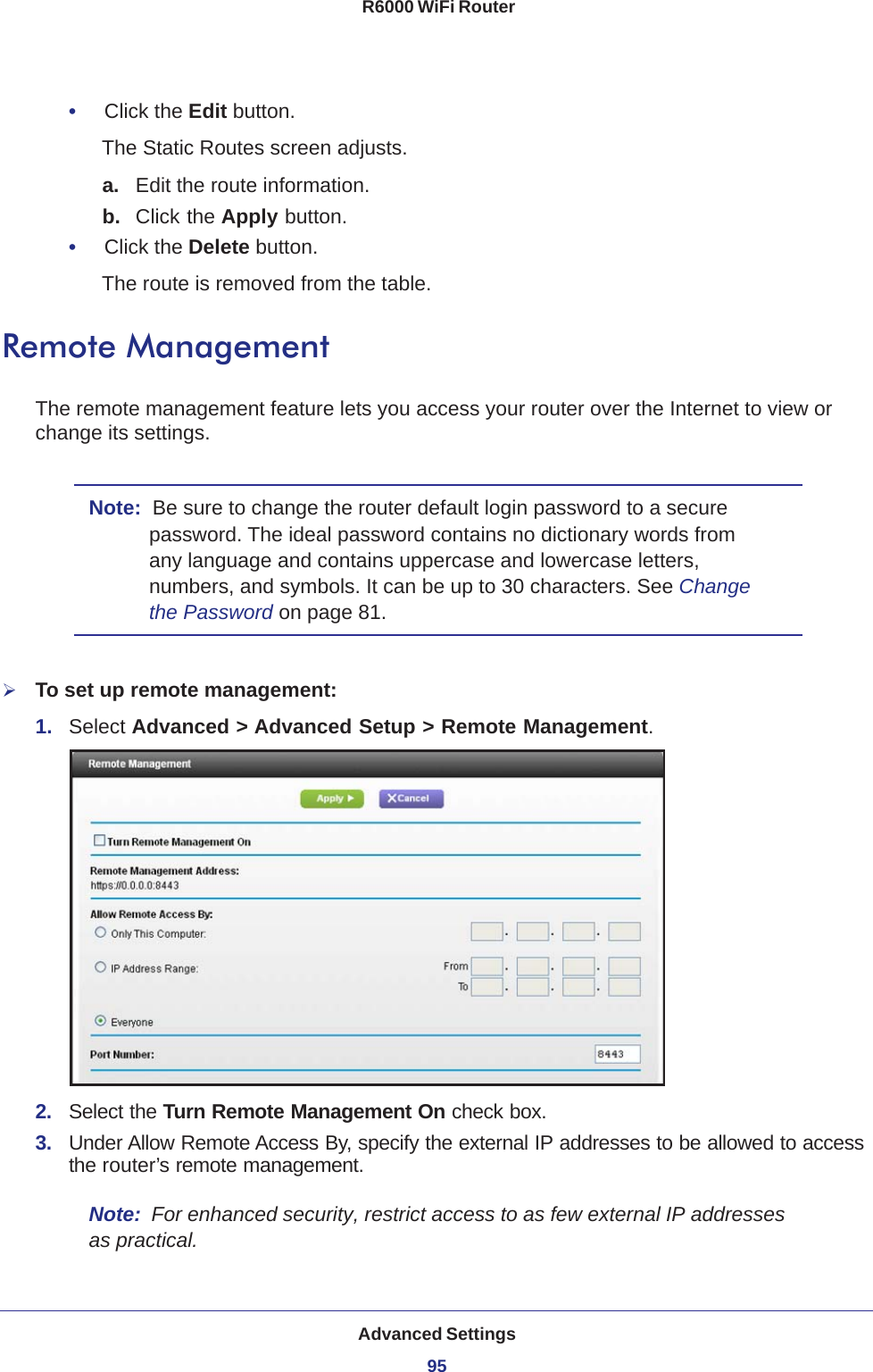 Advanced Settings95 R6000 WiFi Router•     Click the Edit button.The Static Routes screen adjusts.a. Edit the route information.b.  Click the Apply button.•     Click the Delete button.The route is removed from the table.Remote ManagementThe remote management feature lets you access your router over the Internet to view or change its settings.Note:  Be sure to change the router default login password to a secure password. The ideal password contains no dictionary words from any language and contains uppercase and lowercase letters, numbers, and symbols. It can be up to 30 characters. See Change the Password on page  81.To set up remote management:1.  Select Advanced &gt; Advanced Setup &gt; Remote Management. 2.  Select the Turn Remote Management On check box.3.  Under Allow Remote Access By, specify the external IP addresses to be allowed to access the router’s remote management.Note:  For enhanced security, restrict access to as few external IP addresses as practical.