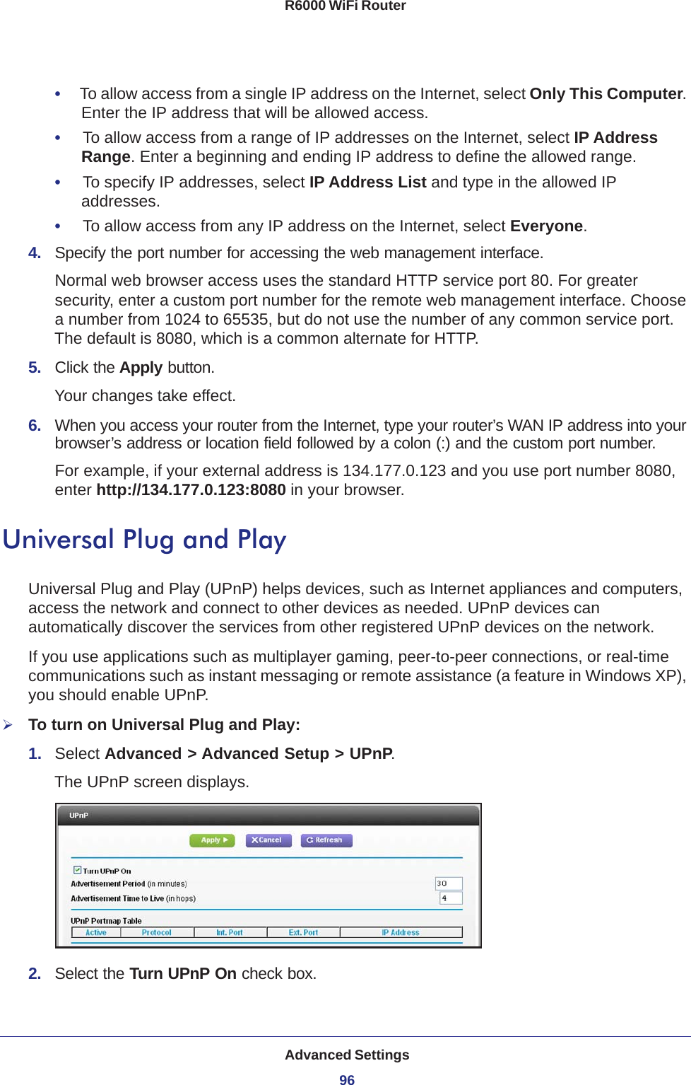 Advanced Settings96R6000 WiFi Router •     To allow access from a single IP address on the Internet, select Only This Computer. Enter the IP address that will be allowed access. •     To allow access from a range of IP addresses on the Internet, select IP Address Range. Enter a beginning and ending IP address to define the allowed range. •     To specify IP addresses, select IP Address List and type in the allowed IP addresses. •     To allow access from any IP address on the Internet, select Everyone. 4.  Specify the port number for accessing the web management interface.Normal web browser access uses the standard HTTP service port 80. For greater security, enter a custom port number for the remote web management interface. Choose a number from 1024 to 65535, but do not use the number of any common service port. The default is 8080, which is a common alternate for HTTP.5.  Click the Apply button.Your changes take effect.6.  When you access your router from the Internet, type your router’s WAN IP address into your browser’s address or location field followed by a colon (:) and the custom port number. For example, if your external address is 134.177.0.123 and you use port number 8080, enter http://134.177.0.123:8080 in your browser.Universal Plug and PlayUniversal Plug and Play (UPnP) helps devices, such as Internet appliances and computers, access the network and connect to other devices as needed. UPnP devices can automatically discover the services from other registered UPnP devices on the network.If you use applications such as multiplayer gaming, peer-to-peer connections, or real-time communications such as instant messaging or remote assistance (a feature in Windows XP), you should enable UPnP.To turn on Universal Plug and Play:1.  Select Advanced &gt; Advanced Setup &gt; UPnP. The UPnP screen displays. 2.  Select the Turn UPnP On check box.