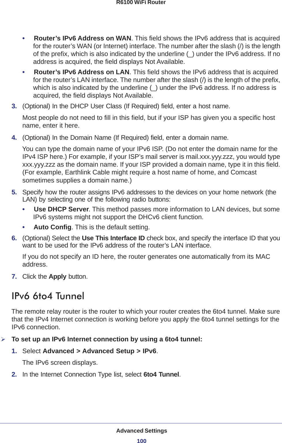 Advanced Settings100R6100 WiFi Router •     Router’s IPv6 Address on WAN. This field shows the IPv6 address that is acquired for the router’s WAN (or Internet) interface. The number after the slash (/) is the length of the prefix, which is also indicated by the underline (_) under the IPv6 address. If no address is acquired, the field displays Not Available.•     Router’s IPv6 Address on LAN. This field shows the IPv6 address that is acquired for the router’s LAN interface. The number after the slash (/) is the length of the prefix, which is also indicated by the underline (_) under the IPv6 address. If no address is acquired, the field displays Not Available.3.  (Optional) In the DHCP User Class (If Required) field, enter a host name.Most people do not need to fill in this field, but if your ISP has given you a specific host name, enter it here.4.  (Optional) In the Domain Name (If Required) field, enter a domain name.You can type the domain name of your IPv6 ISP. (Do not enter the domain name for the IPv4 ISP here.) For example, if your ISP’s mail server is mail.xxx.yyy.zzz, you would type xxx.yyy.zzz as the domain name. If your ISP provided a domain name, type it in this field. (For example, Earthlink Cable might require a host name of home, and Comcast sometimes supplies a domain name.)5.  Specify how the router assigns IPv6 addresses to the devices on your home network (the LAN) by selecting one of the following radio buttons:•     Use DHCP Server. This method passes more information to LAN devices, but some IPv6 systems might not support the DHCv6 client function.•     Auto Config. This is the default setting.6.  (Optional) Select the Use This Interface ID check box, and specify the interface ID that you want to be used for the IPv6 address of the router’s LAN interface.If you do not specify an ID here, the router generates one automatically from its MAC address.7.  Click the Apply button.IPv6 6to4 TunnelThe remote relay router is the router to which your router creates the 6to4 tunnel. Make sure that the IPv4 Internet connection is working before you apply the 6to4 tunnel settings for the IPv6 connection.To set up an IPv6 Internet connection by using a 6to4 tunnel:1.  Select Advanced &gt; Advanced Setup &gt; IPv6.The IPv6 screen displays.2.  In the Internet Connection Type list, select 6to4 Tunnel.