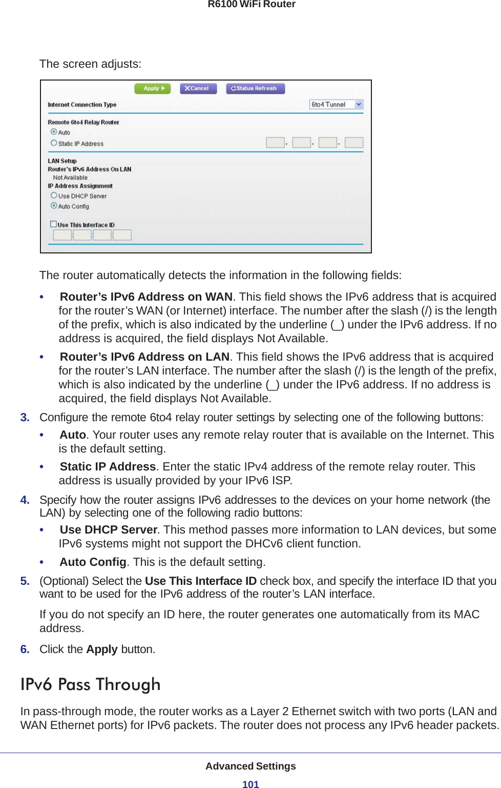 Advanced Settings101 R6100 WiFi RouterThe screen adjusts:The router automatically detects the information in the following fields:•     Router’s IPv6 Address on WAN. This field shows the IPv6 address that is acquired for the router’s WAN (or Internet) interface. The number after the slash (/) is the length of the prefix, which is also indicated by the underline (_) under the IPv6 address. If no address is acquired, the field displays Not Available.•     Router’s IPv6 Address on LAN. This field shows the IPv6 address that is acquired for the router’s LAN interface. The number after the slash (/) is the length of the prefix, which is also indicated by the underline (_) under the IPv6 address. If no address is acquired, the field displays Not Available.3.  Configure the remote 6to4 relay router settings by selecting one of the following buttons:•     Auto. Your router uses any remote relay router that is available on the Internet. This is the default setting.•     Static IP Address. Enter the static IPv4 address of the remote relay router. This address is usually provided by your IPv6 ISP.4.  Specify how the router assigns IPv6 addresses to the devices on your home network (the LAN) by selecting one of the following radio buttons:•     Use DHCP Server. This method passes more information to LAN devices, but some IPv6 systems might not support the DHCv6 client function.•     Auto Config. This is the default setting.5.  (Optional) Select the Use This Interface ID check box, and specify the interface ID that you want to be used for the IPv6 address of the router’s LAN interface.If you do not specify an ID here, the router generates one automatically from its MAC address.6.  Click the Apply button.IPv6 Pass ThroughIn pass-through mode, the router works as a Layer 2 Ethernet switch with two ports (LAN and WAN Ethernet ports) for IPv6 packets. The router does not process any IPv6 header packets.