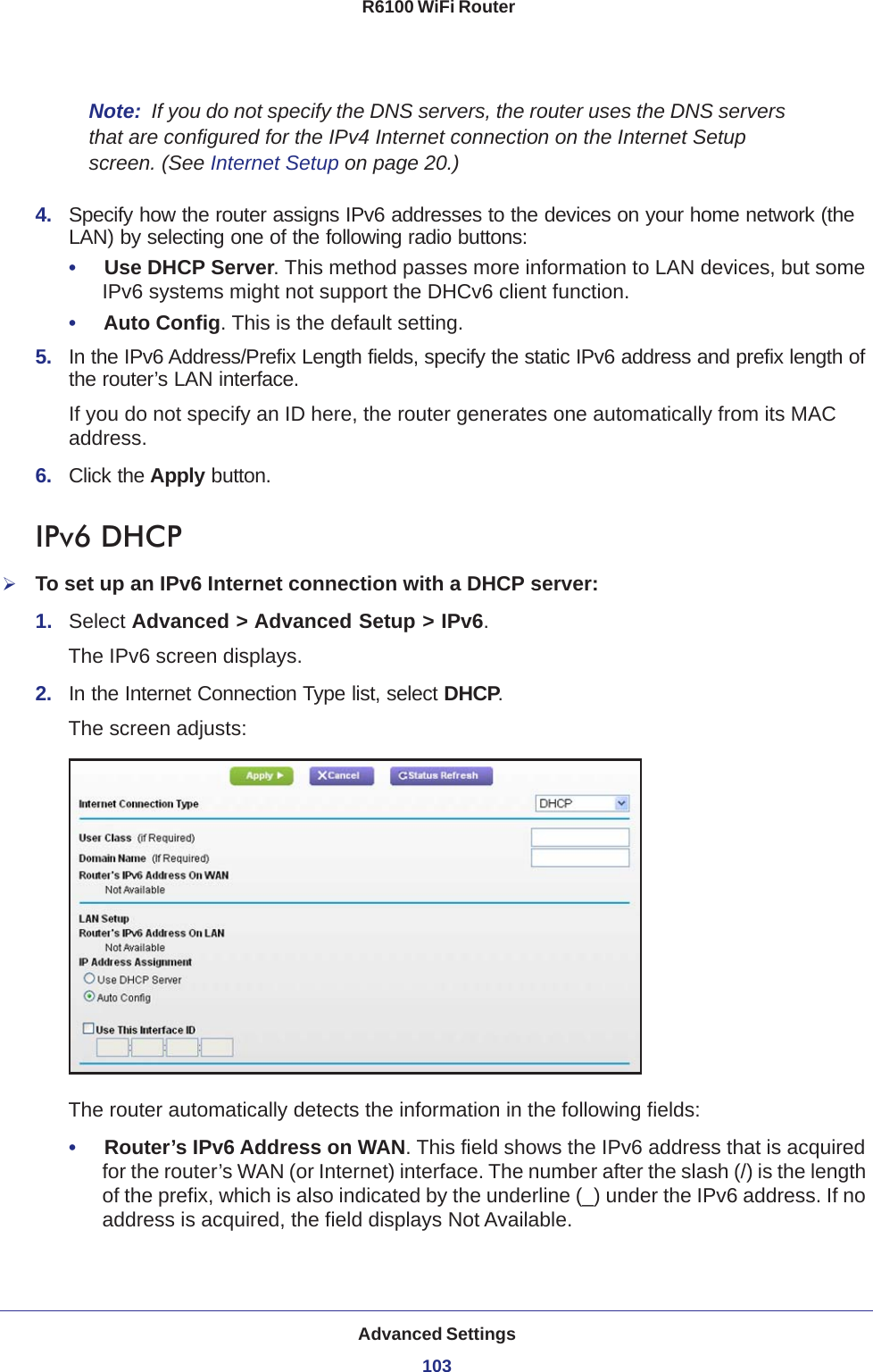 Advanced Settings103 R6100 WiFi RouterNote:  If you do not specify the DNS servers, the router uses the DNS servers that are configured for the IPv4 Internet connection on the Internet Setup screen. (See Internet Setup on page  20.)4.  Specify how the router assigns IPv6 addresses to the devices on your home network (the LAN) by selecting one of the following radio buttons:•     Use DHCP Server. This method passes more information to LAN devices, but some IPv6 systems might not support the DHCv6 client function.•     Auto Config. This is the default setting.5.  In the IPv6 Address/Prefix Length fields, specify the static IPv6 address and prefix length of the router’s LAN interface.If you do not specify an ID here, the router generates one automatically from its MAC address.6.  Click the Apply button.IPv6 DHCPTo set up an IPv6 Internet connection with a DHCP server:1.  Select Advanced &gt; Advanced Setup &gt; IPv6.The IPv6 screen displays.2.  In the Internet Connection Type list, select DHCP.The screen adjusts:The router automatically detects the information in the following fields:•     Router’s IPv6 Address on WAN. This field shows the IPv6 address that is acquired for the router’s WAN (or Internet) interface. The number after the slash (/) is the length of the prefix, which is also indicated by the underline (_) under the IPv6 address. If no address is acquired, the field displays Not Available.