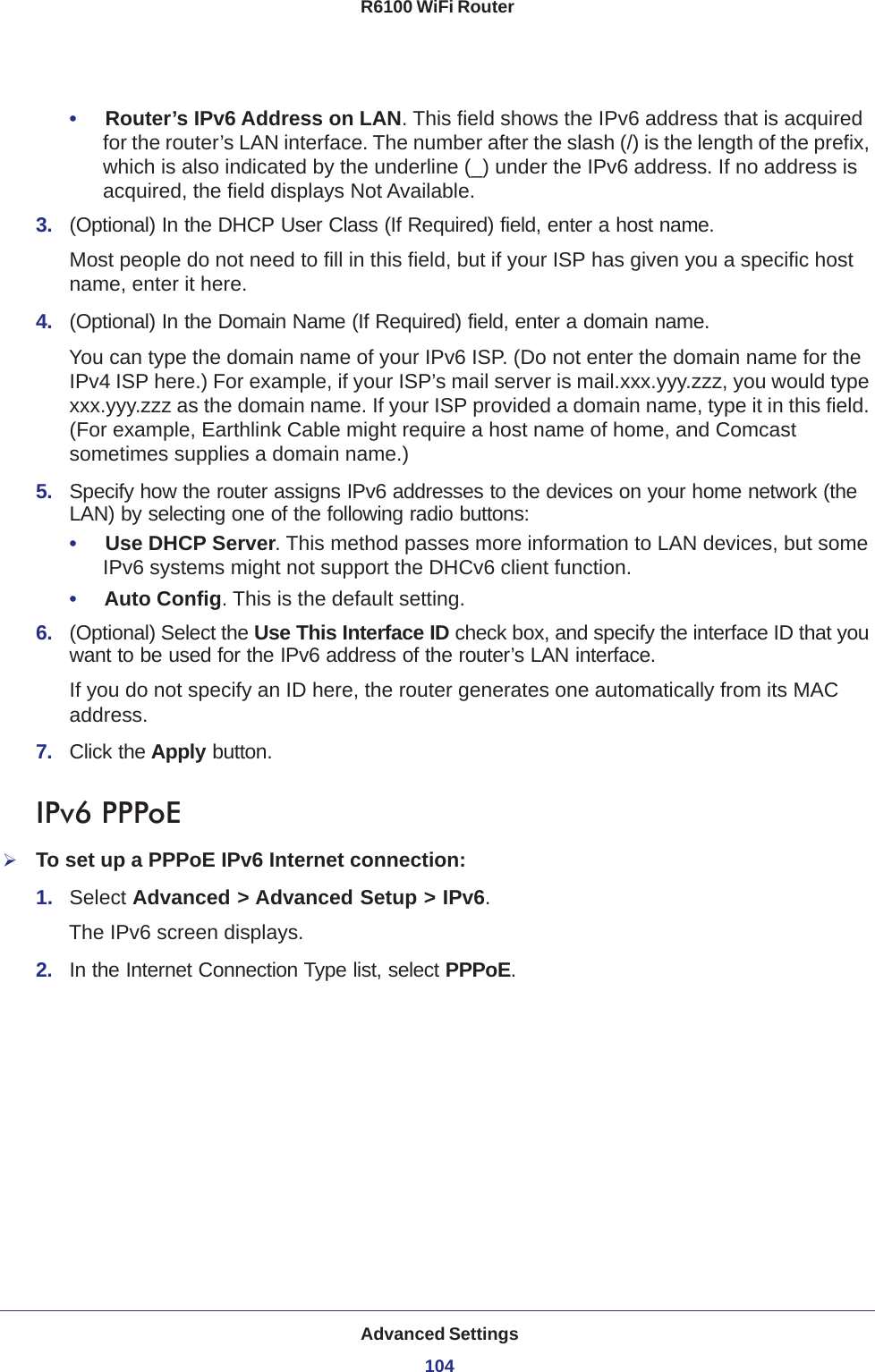 Advanced Settings104R6100 WiFi Router •     Router’s IPv6 Address on LAN. This field shows the IPv6 address that is acquired for the router’s LAN interface. The number after the slash (/) is the length of the prefix, which is also indicated by the underline (_) under the IPv6 address. If no address is acquired, the field displays Not Available.3.  (Optional) In the DHCP User Class (If Required) field, enter a host name.Most people do not need to fill in this field, but if your ISP has given you a specific host name, enter it here.4.  (Optional) In the Domain Name (If Required) field, enter a domain name.You can type the domain name of your IPv6 ISP. (Do not enter the domain name for the IPv4 ISP here.) For example, if your ISP’s mail server is mail.xxx.yyy.zzz, you would type xxx.yyy.zzz as the domain name. If your ISP provided a domain name, type it in this field. (For example, Earthlink Cable might require a host name of home, and Comcast sometimes supplies a domain name.)5.  Specify how the router assigns IPv6 addresses to the devices on your home network (the LAN) by selecting one of the following radio buttons:•     Use DHCP Server. This method passes more information to LAN devices, but some IPv6 systems might not support the DHCv6 client function.•     Auto Config. This is the default setting.6.  (Optional) Select the Use This Interface ID check box, and specify the interface ID that you want to be used for the IPv6 address of the router’s LAN interface.If you do not specify an ID here, the router generates one automatically from its MAC address.7.  Click the Apply button.IPv6 PPPoETo set up a PPPoE IPv6 Internet connection:1.  Select Advanced &gt; Advanced Setup &gt; IPv6.The IPv6 screen displays.2.  In the Internet Connection Type list, select PPPoE.