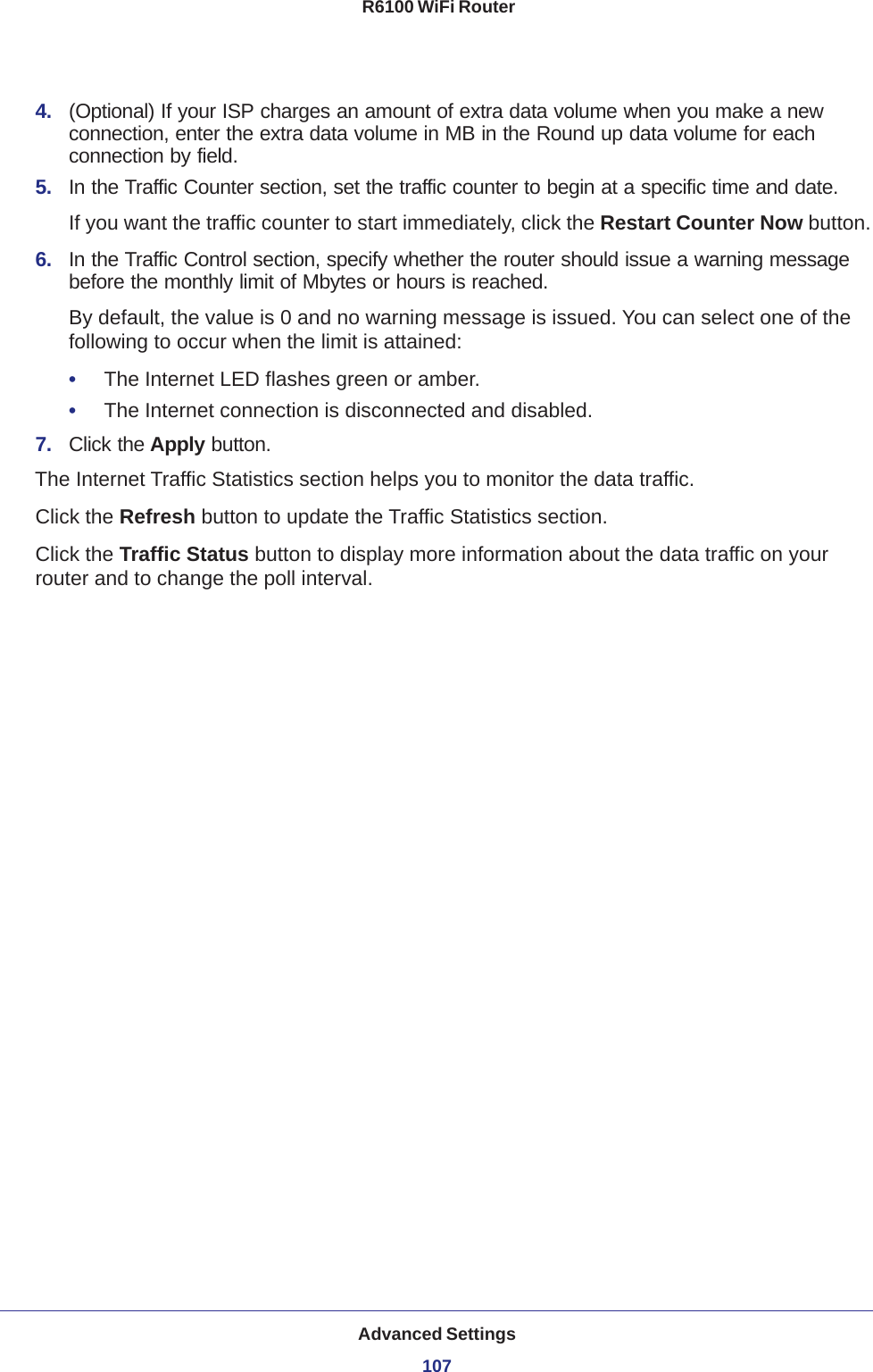 Advanced Settings107 R6100 WiFi Router4.  (Optional) If your ISP charges an amount of extra data volume when you make a new connection, enter the extra data volume in MB in the Round up data volume for each connection by field.5.  In the Traffic Counter section, set the traffic counter to begin at a specific time and date.If you want the traffic counter to start immediately, click the Restart Counter Now button.6.  In the Traffic Control section, specify whether the router should issue a warning message before the monthly limit of Mbytes or hours is reached. By default, the value is 0 and no warning message is issued. You can select one of the following to occur when the limit is attained:•     The Internet LED flashes green or amber. •     The Internet connection is disconnected and disabled.7.  Click the Apply button.The Internet Traffic Statistics section helps you to monitor the data traffic.Click the Refresh button to update the Traffic Statistics section.Click the Traffic Status button to display more information about the data traffic on your router and to change the poll interval.