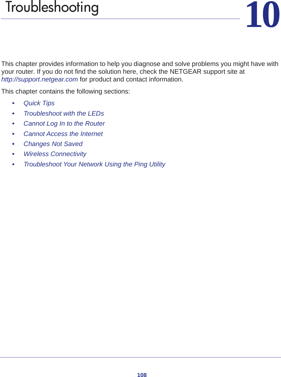 1081010.   TroubleshootingThis chapter provides information to help you diagnose and solve problems you might have with your router. If you do not find the solution here, check the NETGEAR support site at http://support.netgear.com for product and contact information.This chapter contains the following sections:•     Quick Tips •     Troubleshoot with the LEDs •     Cannot Log In to the Router •     Cannot Access the Internet •     Changes Not Saved •     Wireless Connectivity •     Troubleshoot Your Network Using the Ping Utility 