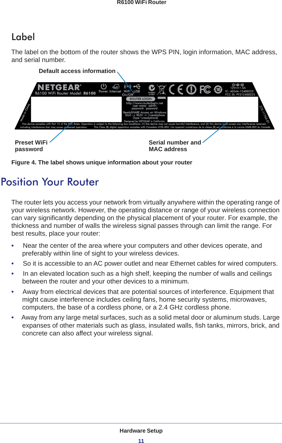 Hardware Setup11 R6100 WiFi RouterLabelThe label on the bottom of the router shows the WPS PIN, login information, MAC address, and serial number. Serial number andPreset WiFiDefault access informationpassword MAC addressFigure 4. The label shows unique information about your routerPosition Your RouterThe router lets you access your network from virtually anywhere within the operating range of your wireless network. However, the operating distance or range of your wireless connection can vary significantly depending on the physical placement of your router. For example, the thickness and number of walls the wireless signal passes through can limit the range. For best results, place your router: •     Near the center of the area where your computers and other devices operate, and preferably within line of sight to your wireless devices.•     So it is accessible to an AC power outlet and near Ethernet cables for wired computers.•     In an elevated location such as a high shelf, keeping the number of walls and ceilings between the router and your other devices to a minimum.•     Away from electrical devices that are potential sources of interference. Equipment that might cause interference includes ceiling fans, home security systems, microwaves, computers, the base of a cordless phone, or a 2.4 GHz cordless phone. •     Away from any large metal surfaces, such as a solid metal door or aluminum studs. Large expanses of other materials such as glass, insulated walls, fish tanks, mirrors, brick, and concrete can also affect your wireless signal.