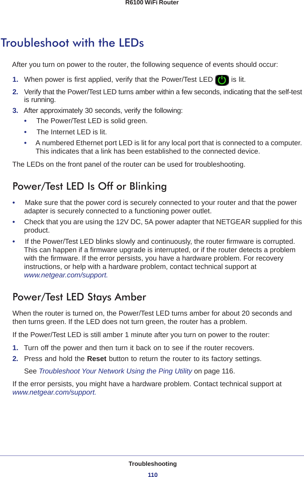 Troubleshooting110R6100 WiFi Router Troubleshoot with the LEDsAfter you turn on power to the router, the following sequence of events should occur:1.  When power is first applied, verify that the Power/Test LED   is lit.2.  Verify that the Power/Test LED turns amber within a few seconds, indicating that the self-test is running.3.  After approximately 30 seconds, verify the following:•     The Power/Test LED is solid green.•     The Internet LED is lit.•     A numbered Ethernet port LED is lit for any local port that is connected to a computer. This indicates that a link has been established to the connected device.The LEDs on the front panel of the router can be used for troubleshooting.Power/Test LED Is Off or Blinking•     Make sure that the power cord is securely connected to your router and that the power adapter is securely connected to a functioning power outlet. •     Check that you are using the 12V DC, 5A power adapter that NETGEAR supplied for this product.•     If the Power/Test LED blinks slowly and continuously, the router firmware is corrupted. This can happen if a firmware upgrade is interrupted, or if the router detects a problem with the firmware. If the error persists, you have a hardware problem. For recovery instructions, or help with a hardware problem, contact technical support at www.netgear.com/support.Power/Test LED Stays AmberWhen the router is turned on, the Power/Test LED turns amber for about 20 seconds and then turns green. If the LED does not turn green, the router has a problem.If the Power/Test LED is still amber 1 minute after you turn on power to the router:1.  Turn off the power and then turn it back on to see if the router recovers.2.  Press and hold the Reset button to return the router to its factory settings. See Troubleshoot Your Network Using the Ping Utility on page  116.If the error persists, you might have a hardware problem. Contact technical support at www.netgear.com/support.