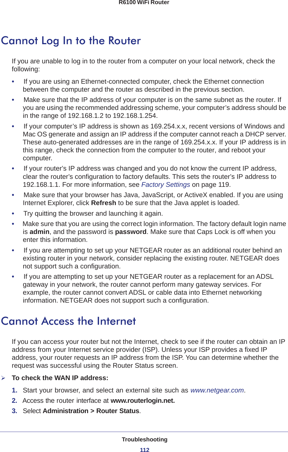 Troubleshooting112R6100 WiFi Router Cannot Log In to the RouterIf you are unable to log in to the router from a computer on your local network, check the following:•     If you are using an Ethernet-connected computer, check the Ethernet connection between the computer and the router as described in the previous section.•     Make sure that the IP address of your computer is on the same subnet as the router. If you are using the recommended addressing scheme, your computer’s address should be in the range of 192.168.1.2 to 192.168.1.254. •     If your computer’s IP address is shown as 169.254.x.x, recent versions of Windows and Mac OS generate and assign an IP address if the computer cannot reach a DHCP server. These auto-generated addresses are in the range of 169.254.x.x. If your IP address is in this range, check the connection from the computer to the router, and reboot your computer.•     If your router’s IP address was changed and you do not know the current IP address, clear the router’s configuration to factory defaults. This sets the router’s IP address to 192.168.1.1. For more information, see Factory Settings on page  119.•     Make sure that your browser has Java, JavaScript, or ActiveX enabled. If you are using Internet Explorer, click Refresh to be sure that the Java applet is loaded.•     Try quitting the browser and launching it again.•     Make sure that you are using the correct login information. The factory default login name is admin, and the password is password. Make sure that Caps Lock is off when you enter this information.•     If you are attempting to set up your NETGEAR router as an additional router behind an existing router in your network, consider replacing the existing router. NETGEAR does not support such a configuration.•     If you are attempting to set up your NETGEAR router as a replacement for an ADSL gateway in your network, the router cannot perform many gateway services. For example, the router cannot convert ADSL or cable data into Ethernet networking information. NETGEAR does not support such a configuration.Cannot Access the InternetIf you can access your router but not the Internet, check to see if the router can obtain an IP address from your Internet service provider (ISP). Unless your ISP provides a fixed IP address, your router requests an IP address from the ISP. You can determine whether the request was successful using the Router Status screen.To check the WAN IP address: 1.  Start your browser, and select an external site such as www.netgear.com.2.  Access the router interface at www.routerlogin.net.3.  Select Administration &gt; Router Status.