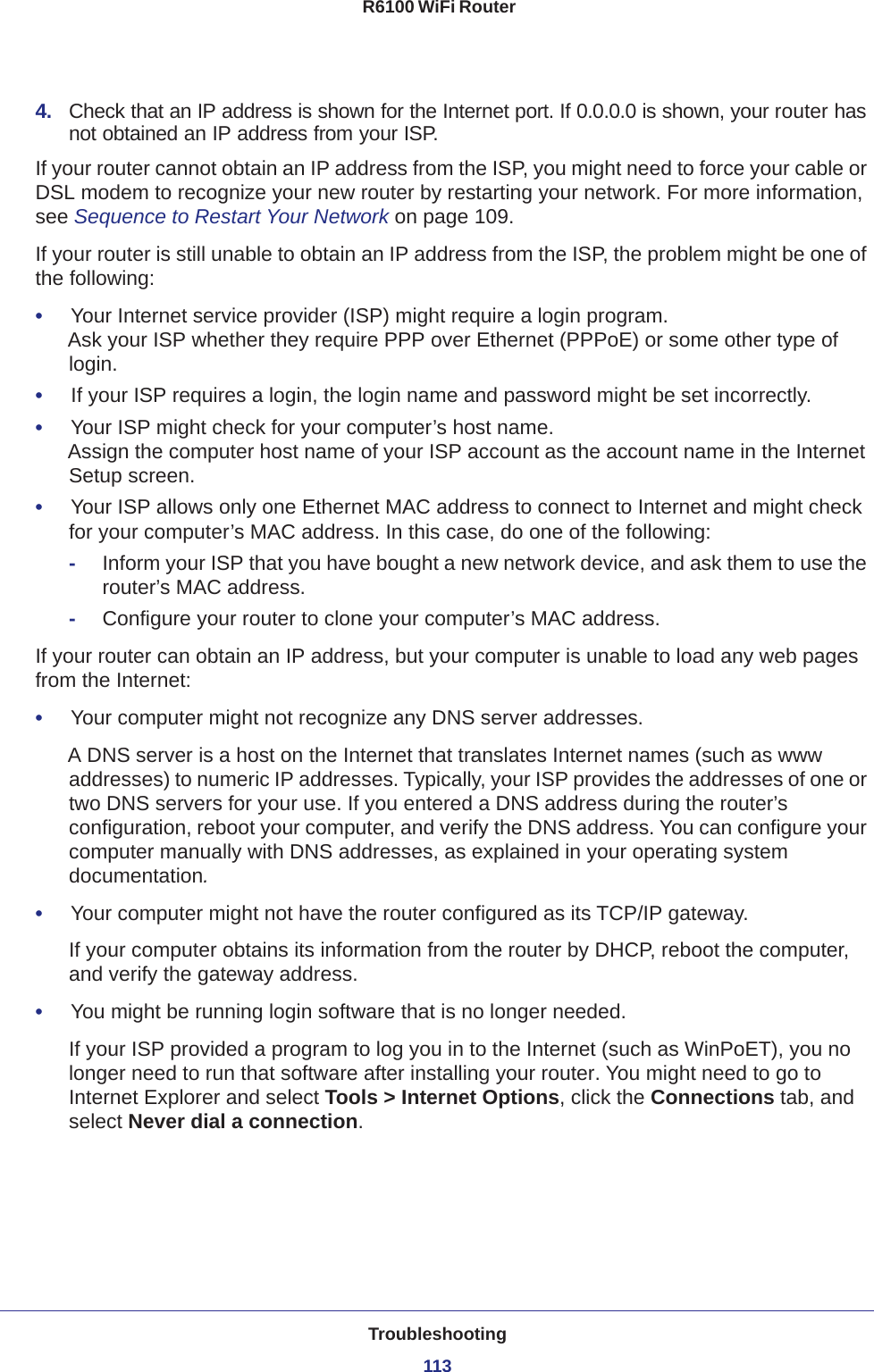 Troubleshooting113 R6100 WiFi Router4.  Check that an IP address is shown for the Internet port. If 0.0.0.0 is shown, your router has not obtained an IP address from your ISP.If your router cannot obtain an IP address from the ISP, you might need to force your cable or DSL modem to recognize your new router by restarting your network. For more information, see Sequence to Restart Your Network on page  109.If your router is still unable to obtain an IP address from the ISP, the problem might be one of the following:•     Your Internet service provider (ISP) might require a login program. Ask your ISP whether they require PPP over Ethernet (PPPoE) or some other type of login.•     If your ISP requires a login, the login name and password might be set incorrectly.•     Your ISP might check for your computer’s host name. Assign the computer host name of your ISP account as the account name in the Internet Setup screen.•     Your ISP allows only one Ethernet MAC address to connect to Internet and might check for your computer’s MAC address. In this case, do one of the following:-Inform your ISP that you have bought a new network device, and ask them to use the router’s MAC address.-Configure your router to clone your computer’s MAC address.If your router can obtain an IP address, but your computer is unable to load any web pages from the Internet:•     Your computer might not recognize any DNS server addresses. A DNS server is a host on the Internet that translates Internet names (such as www addresses) to numeric IP addresses. Typically, your ISP provides the addresses of one or two DNS servers for your use. If you entered a DNS address during the router’s configuration, reboot your computer, and verify the DNS address. You can configure your computer manually with DNS addresses, as explained in your operating system documentation.•     Your computer might not have the router configured as its TCP/IP gateway.If your computer obtains its information from the router by DHCP, reboot the computer, and verify the gateway address.•     You might be running login software that is no longer needed.If your ISP provided a program to log you in to the Internet (such as WinPoET), you no longer need to run that software after installing your router. You might need to go to Internet Explorer and select Tools &gt; Internet Options, click the Connections tab, and select Never dial a connection.