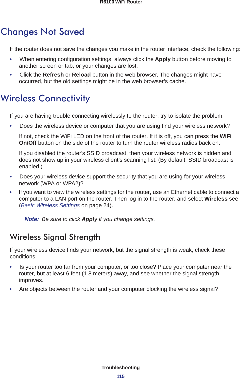 Troubleshooting115 R6100 WiFi RouterChanges Not SavedIf the router does not save the changes you make in the router interface, check the following:•     When entering configuration settings, always click the Apply button before moving to another screen or tab, or your changes are lost. •     Click the Refresh or Reload button in the web browser. The changes might have occurred, but the old settings might be in the web browser’s cache.Wireless ConnectivityIf you are having trouble connecting wirelessly to the router, try to isolate the problem. •     Does the wireless device or computer that you are using find your wireless network?If not, check the WiFi LED on the front of the router. If it is off, you can press the WiFi On/Off button on the side of the router to turn the router wireless radios back on.If you disabled the router’s SSID broadcast, then your wireless network is hidden and does not show up in your wireless client’s scanning list. (By default, SSID broadcast is enabled.)•     Does your wireless device support the security that you are using for your wireless network (WPA or WPA2)?•     If you want to view the wireless settings for the router, use an Ethernet cable to connect a computer to a LAN port on the router. Then log in to the router, and select Wireless see (Basic Wireless Settings on page  24). Note:  Be sure to click Apply if you change settings.Wireless Signal StrengthIf your wireless device finds your network, but the signal strength is weak, check these conditions:•     Is your router too far from your computer, or too close? Place your computer near the router, but at least 6 feet (1.8 meters) away, and see whether the signal strength improves.•     Are objects between the router and your computer blocking the wireless signal?