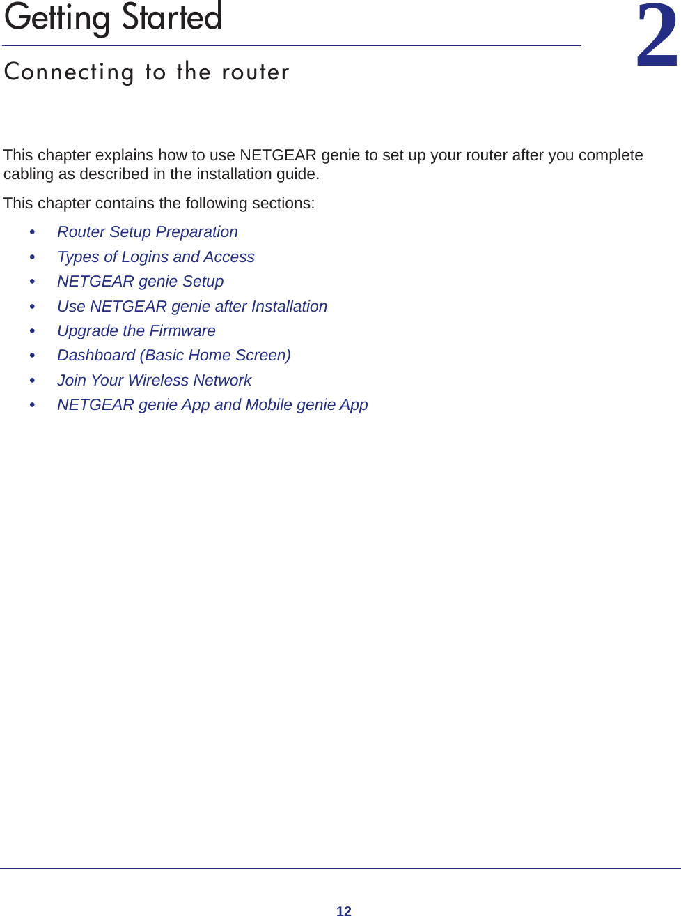 1222.   Getting StartedConnecting to the routerThis chapter explains how to use NETGEAR genie to set up your router after you complete cabling as described in the installation guide.This chapter contains the following sections:•     Router Setup Preparation •     Types of Logins and Access •     NETGEAR genie Setup •     Use NETGEAR genie after Installation •     Upgrade the Firmware •     Dashboard (Basic Home Screen) •     Join Your Wireless Network •     NETGEAR genie App and Mobile genie App 