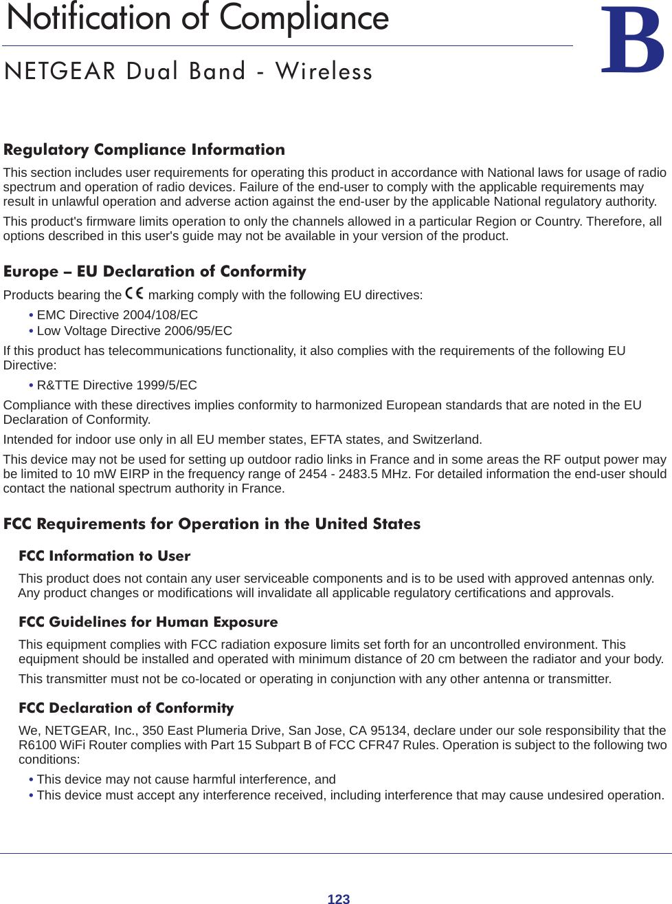 123BB.   Notification of ComplianceNETGEAR Dual Band - WirelessRegulatory Compliance InformationThis section includes user requirements for operating this product in accordance with National laws for usage of radio spectrum and operation of radio devices. Failure of the end-user to comply with the applicable requirements may result in unlawful operation and adverse action against the end-user by the applicable National regulatory authority.This product&apos;s firmware limits operation to only the channels allowed in a particular Region or Country. Therefore, all options described in this user&apos;s guide may not be available in your version of the product.Europe – EU Declaration of Conformity Products bearing the marking comply with the following EU directives:• EMC Directive 2004/108/EC• Low Voltage Directive 2006/95/ECIf this product has telecommunications functionality, it also complies with the requirements of the following EU Directive:• R&amp;TTE Directive 1999/5/ECCompliance with these directives implies conformity to harmonized European standards that are noted in the EU Declaration of Conformity. Intended for indoor use only in all EU member states, EFTA states, and Switzerland.This device may not be used for setting up outdoor radio links in France and in some areas the RF output power may be limited to 10 mW EIRP in the frequency range of 2454 - 2483.5 MHz. For detailed information the end-user should contact the national spectrum authority in France.FCC Requirements for Operation in the United States FCC Information to UserThis product does not contain any user serviceable components and is to be used with approved antennas only. Any product changes or modifications will invalidate all applicable regulatory certifications and approvals.FCC Guidelines for Human ExposureThis equipment complies with FCC radiation exposure limits set forth for an uncontrolled environment. This equipment should be installed and operated with minimum distance of 20 cm between the radiator and your body.This transmitter must not be co-located or operating in conjunction with any other antenna or transmitter. FCC Declaration of ConformityWe, NETGEAR, Inc., 350 East Plumeria Drive, San Jose, CA 95134, declare under our sole responsibility that the R6100 WiFi Router complies with Part 15 Subpart B of FCC CFR47 Rules. Operation is subject to the following two conditions:• This device may not cause harmful interference, and• This device must accept any interference received, including interference that may cause undesired operation.