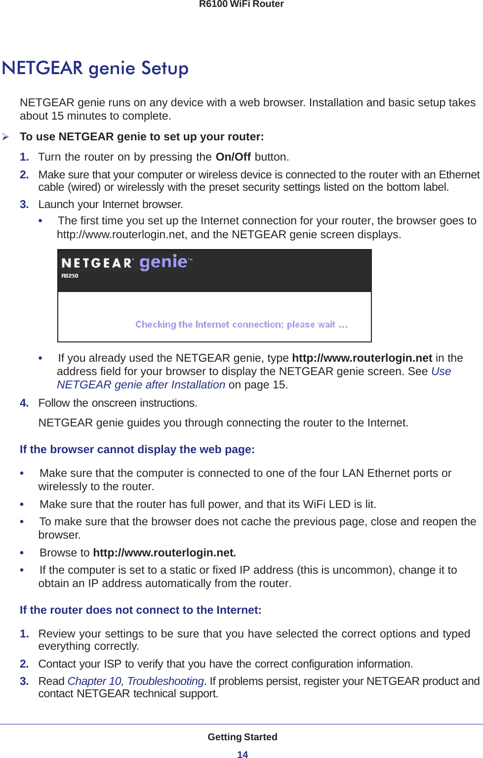 Getting Started14R6100 WiFi Router NETGEAR genie SetupNETGEAR genie runs on any device with a web browser. Installation and basic setup takes about 15  minutes to complete. To use NETGEAR genie to set up your router:1.  Turn the router on by pressing the On/Off button. 2.  Make sure that your computer or wireless device is connected to the router with an Ethernet cable (wired) or wirelessly with the preset security settings listed on the bottom label.3.  Launch your Internet browser.•     The first time you set up the Internet connection for your router, the browser goes to http://www.routerlogin.net, and the NETGEAR genie screen displays.•     If you already used the NETGEAR genie, type http://www.routerlogin.net in the address field for your browser to display the NETGEAR genie screen. See Use NETGEAR genie after Installation on page  15.4.  Follow the onscreen instructions.NETGEAR genie guides you through connecting the router to the Internet. If the browser cannot display the web page: •     Make sure that the computer is connected to one of the four LAN Ethernet ports or wirelessly to the router.•     Make sure that the router has full power, and that its WiFi LED is lit.•     To make sure that the browser does not cache the previous page, close and reopen the browser.•     Browse to http://www.routerlogin.net.•     If the computer is set to a static or fixed IP address (this is uncommon), change it to obtain an IP address automatically from the router.If the router does not connect to the Internet:1.  Review your settings to be sure that you have selected the correct options and typed everything correctly. 2.  Contact your ISP to verify that you have the correct configuration information.3.  Read Chapter 10, Troubleshooting. If problems persist, register your NETGEAR product and contact NETGEAR technical support.