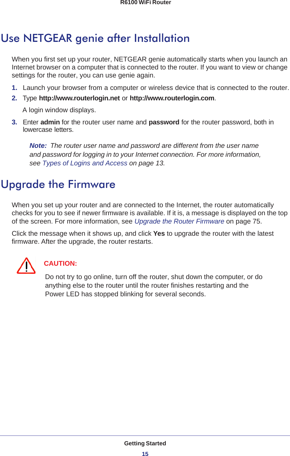 Getting Started15 R6100 WiFi RouterUse NETGEAR genie after InstallationWhen you first set up your router, NETGEAR genie automatically starts when you launch an Internet browser on a computer that is connected to the router. If you want to view or change settings for the router, you can use genie again.1.  Launch your browser from a computer or wireless device that is connected to the router.2.  Type http://www.routerlogin.net or http://www.routerlogin.com.A login window displays.3.  Enter admin for the router user name and password for the router password, both in lowercase letters. Note:  The router user name and password are different from the user name and password for logging in to your Internet connection. For more information, see Types of Logins and Access on page  13.Upgrade the FirmwareWhen you set up your router and are connected to the Internet, the router automatically checks for you to see if newer firmware is available. If it is, a message is displayed on the top of the screen. For more information, see Upgrade the Router Firmware on page  75.Click the message when it shows up, and click Yes to upgrade the router with the latest firmware. After the upgrade, the router restarts.CAUTION:Do not try to go online, turn off the router, shut down the computer, or do anything else to the router until the router finishes restarting and the Power LED has stopped blinking for several seconds.