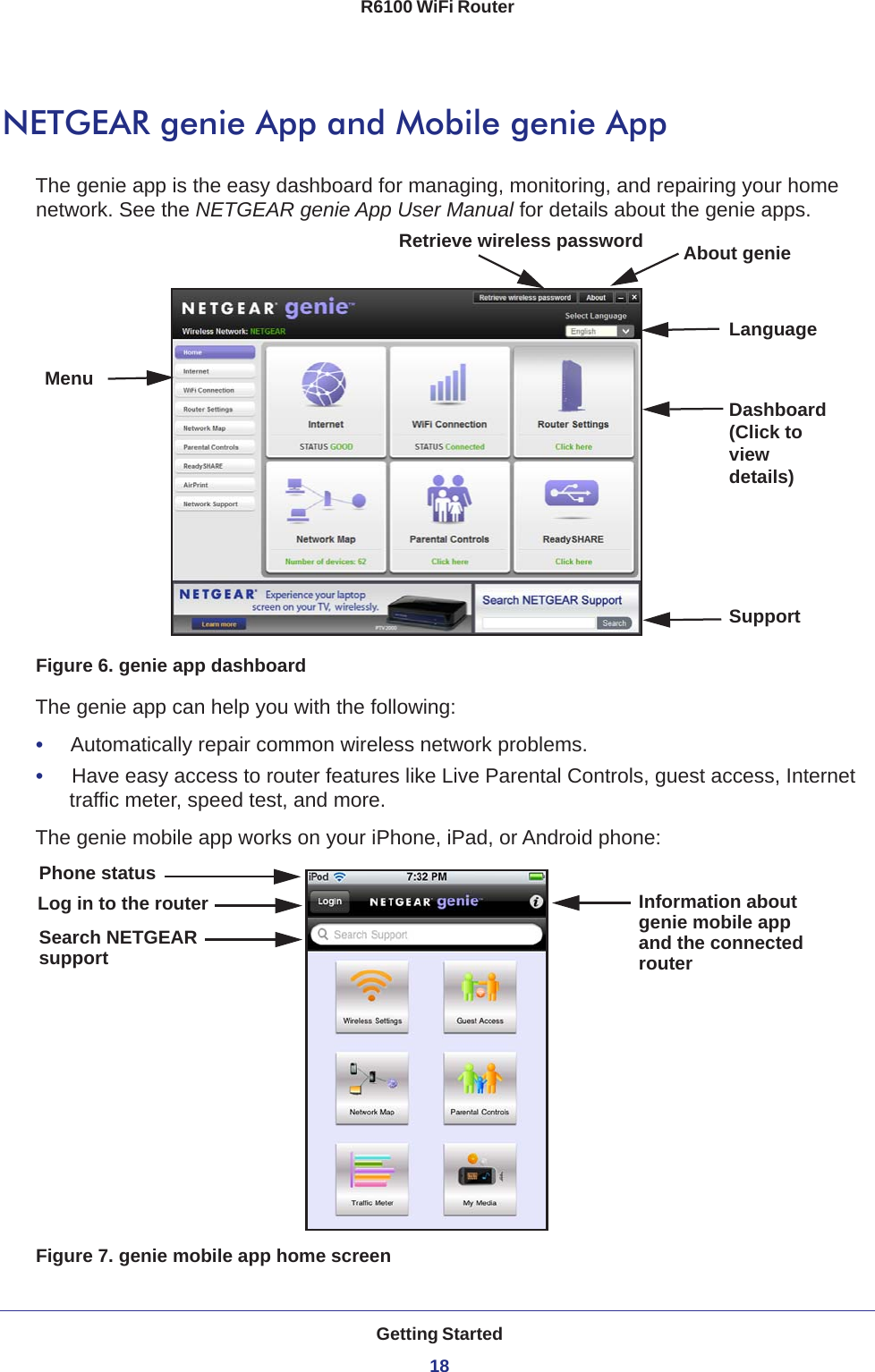 Getting Started18R6100 WiFi Router NETGEAR genie App and Mobile genie AppThe genie app is the easy dashboard for managing, monitoring, and repairing your home network. See the NETGEAR genie App User Manual for details about the genie apps.MenuLanguageSupportDashboard (Click to view details)Retrieve wireless password About genieFigure 6. genie app dashboardThe genie app can help you with the following:•     Automatically repair common wireless network problems.•     Have easy access to router features like Live Parental Controls, guest access, Internet traffic meter, speed test, and more.The genie mobile app works on your iPhone, iPad, or Android phone:Log in to the router Information aboutgenie mobile appPhone statusSearch NETGEARsupport and the connectedrouterFigure 7. genie mobile app home screen