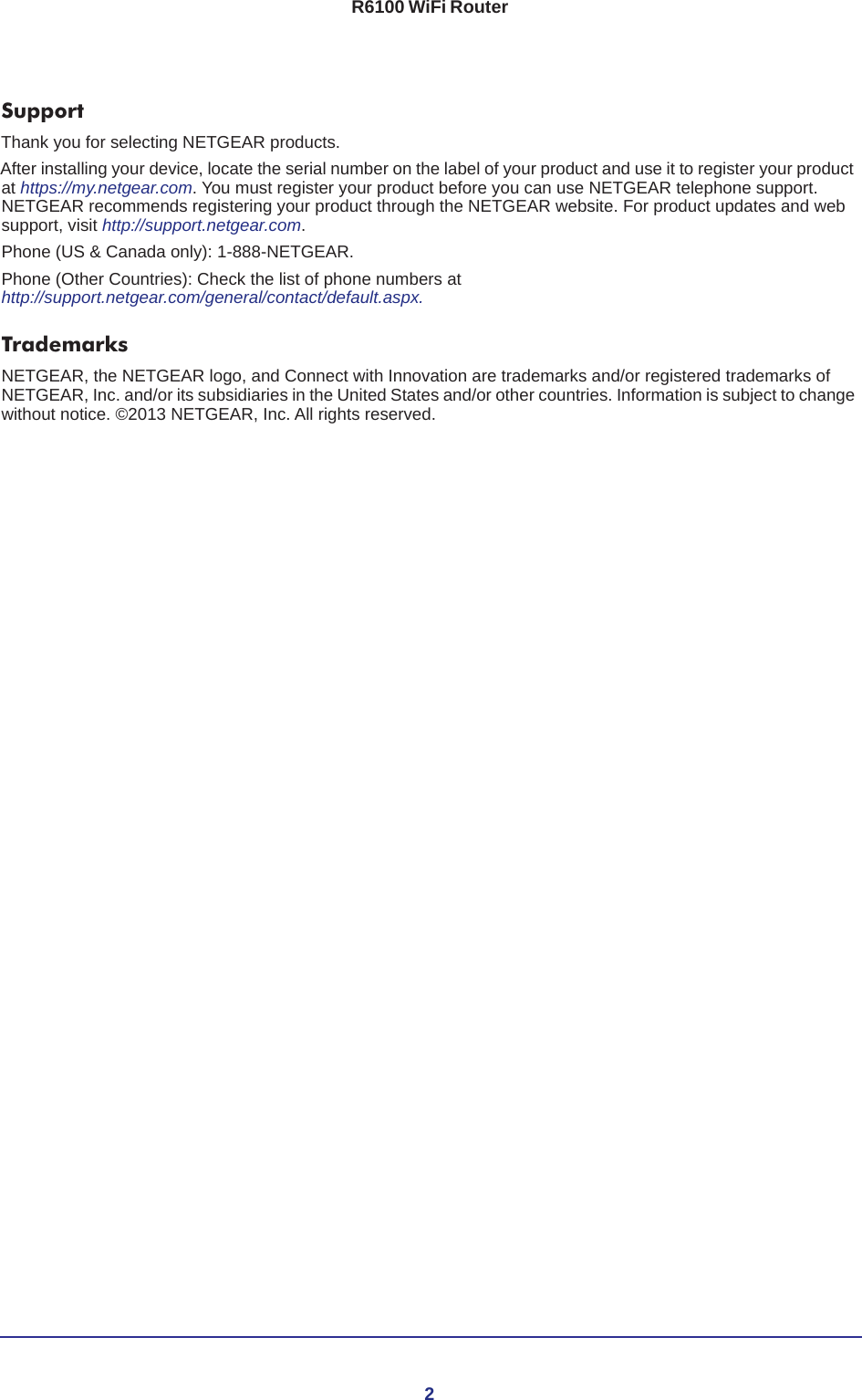2R6100 WiFi Router SupportThank you for selecting NETGEAR products. After installing your device, locate the serial number on the label of your product and use it to register your product at https://my.netgear.com. You must register your product before you can use NETGEAR telephone support. NETGEAR recommends registering your product through the NETGEAR website. For product updates and web support, visit http://support.netgear.com.Phone (US &amp; Canada only): 1-888-NETGEAR.Phone (Other Countries): Check the list of phone numbers at http://support.netgear.com/general/contact/default.aspx.TrademarksNETGEAR, the NETGEAR logo, and Connect with Innovation are trademarks and/or registered trademarks of NETGEAR, Inc. and/or its subsidiaries in the United States and/or other countries. Information is subject to change without notice. ©2013 NETGEAR, Inc. All rights reserved.