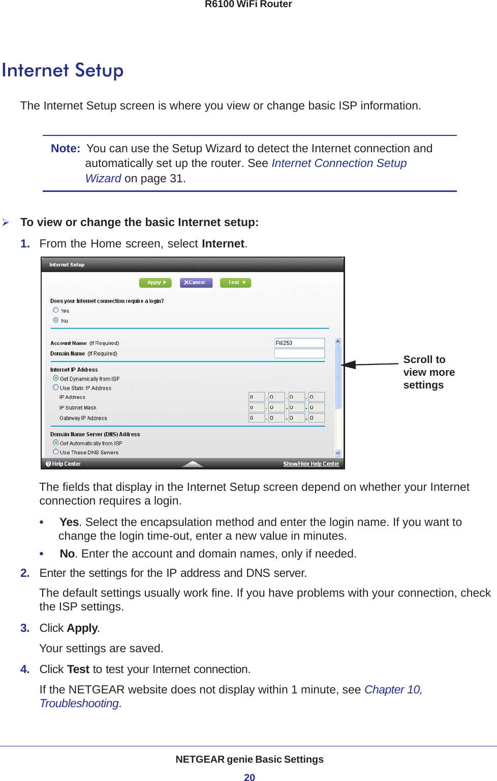 NETGEAR genie Basic Settings20R6100 WiFi Router Internet SetupThe Internet Setup screen is where you view or change basic ISP information.Note:  You can use the Setup Wizard to detect the Internet connection and automatically set up the router. See Internet Connection Setup Wizard on page  31.To view or change the basic Internet setup:1.  From the Home screen, select Internet.Scroll to view more settingsThe fields that display in the Internet Setup screen depend on whether your Internet connection requires a login.•     Yes. Select the encapsulation method and enter the login name. If you want to change the login time-out, enter a new value in minutes.•     No. Enter the account and domain names, only if needed.2.  Enter the settings for the IP address and DNS server. The default settings usually work fine. If you have problems with your connection, check the ISP settings.3.  Click Apply.Your settings are saved.4.  Click Test to test your Internet connection. If the NETGEAR website does not display within 1 minute, see Chapter 10, Troubleshooting.