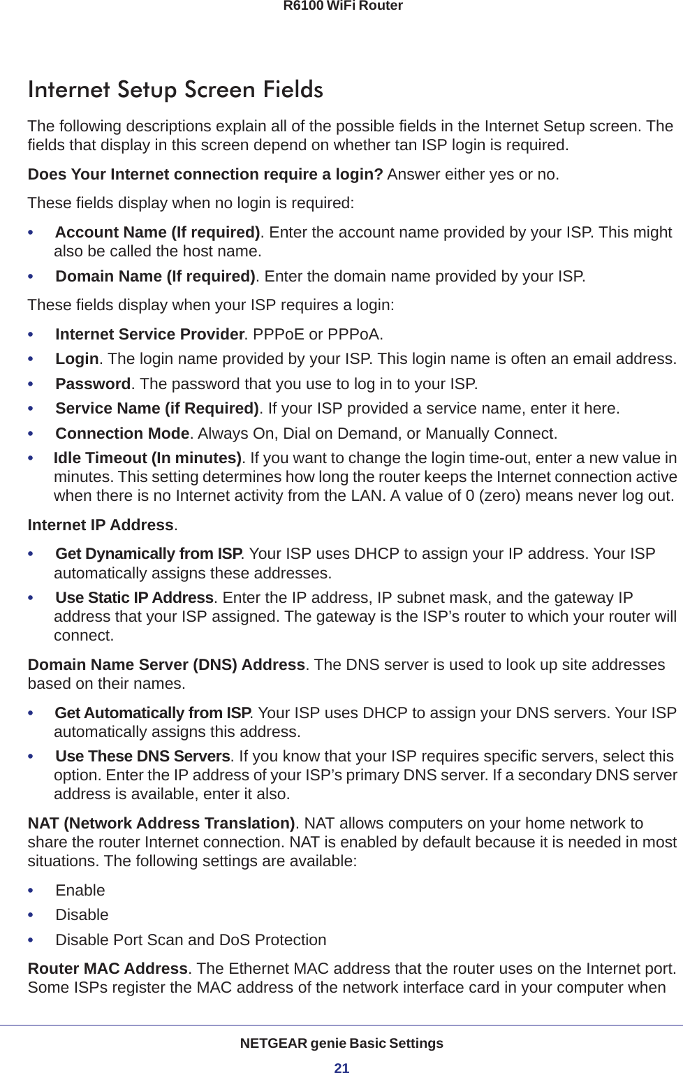 NETGEAR genie Basic Settings21 R6100 WiFi RouterInternet Setup Screen FieldsThe following descriptions explain all of the possible fields in the Internet Setup screen. The fields that display in this screen depend on whether tan ISP login is required.Does Your Internet connection require a login? Answer either yes or no.These fields display when no login is required:•     Account Name (If required). Enter the account name provided by your ISP. This might also be called the host name.•     Domain Name (If required). Enter the domain name provided by your ISP.These fields display when your ISP requires a login:•     Internet Service Provider. PPPoE or PPPoA.•     Login. The login name provided by your ISP. This login name is often an email address.•     Password. The password that you use to log in to your ISP. •     Service Name (if Required). If your ISP provided a service name, enter it here.•     Connection Mode. Always On, Dial on Demand, or Manually Connect.•     Idle Timeout (In minutes). If you want to change the login time-out, enter a new value in minutes. This setting determines how long the router keeps the Internet connection active when there is no Internet activity from the LAN. A value of 0 (zero) means never log out.Internet IP Address.•     Get Dynamically from ISP. Your ISP uses DHCP to assign your IP address. Your ISP automatically assigns these addresses.•     Use Static IP Address. Enter the IP address, IP subnet mask, and the gateway IP address that your ISP assigned. The gateway is the ISP’s router to which your router will connect.Domain Name Server (DNS) Address. The DNS server is used to look up site addresses based on their names. •     Get Automatically from ISP. Your ISP uses DHCP to assign your DNS servers. Your ISP automatically assigns this address. •     Use These DNS Servers. If you know that your ISP requires specific servers, select this option. Enter the IP address of your ISP’s primary DNS server. If a secondary DNS server address is available, enter it also.NAT (Network Address Translation). NAT allows computers on your home network to share the router Internet connection. NAT is enabled by default because it is needed in most situations. The following settings are available:•     Enable•     Disable•     Disable Port Scan and DoS ProtectionRouter MAC Address. The Ethernet MAC address that the router uses on the Internet port. Some ISPs register the MAC address of the network interface card in your computer when 