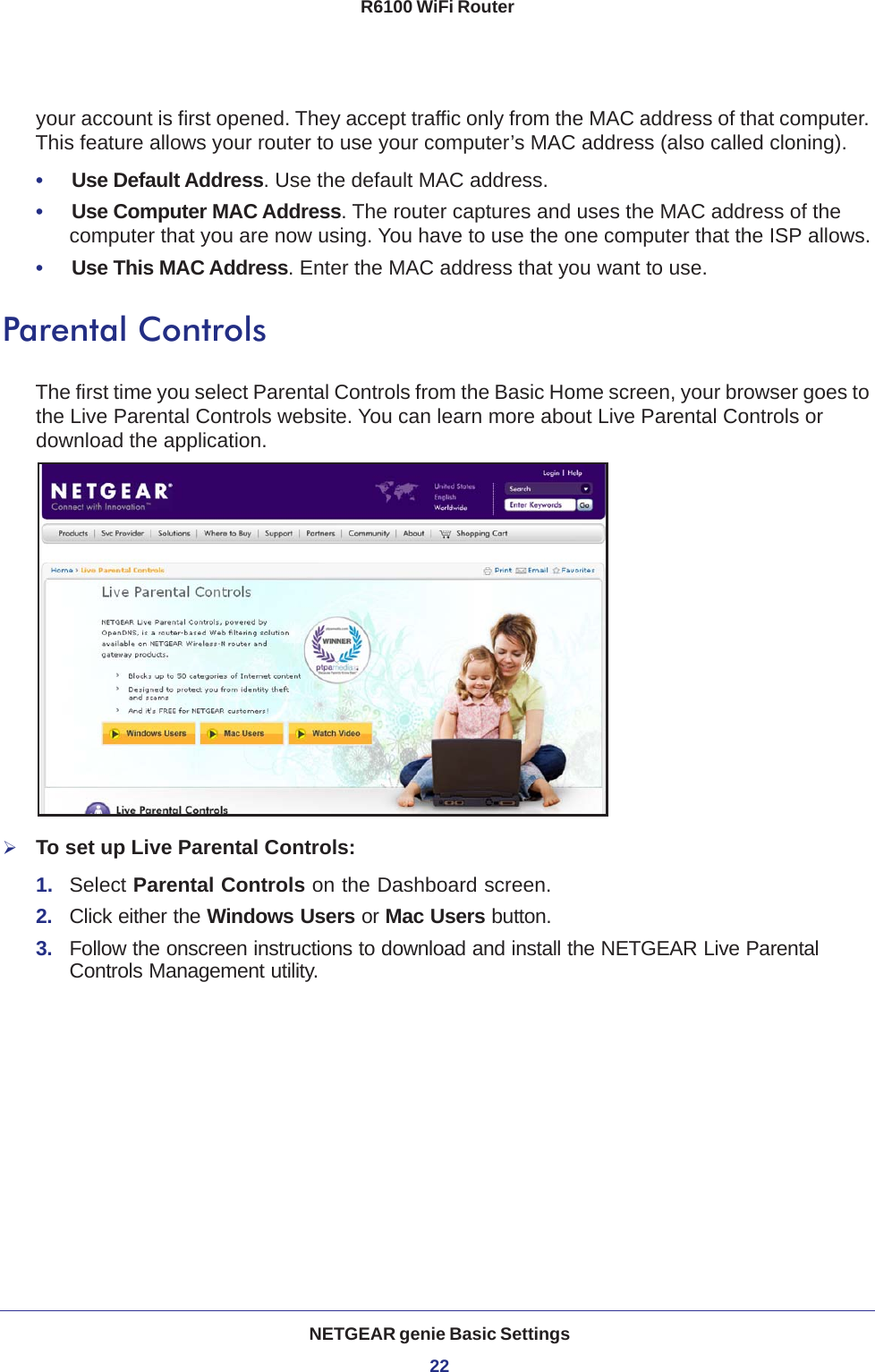NETGEAR genie Basic Settings22R6100 WiFi Router your account is first opened. They accept traffic only from the MAC address of that computer. This feature allows your router to use your computer’s MAC address (also called cloning). •     Use Default Address. Use the default MAC address.•     Use Computer MAC Address. The router captures and uses the MAC address of the computer that you are now using. You have to use the one computer that the ISP allows.•     Use This MAC Address. Enter the MAC address that you want to use.Parental ControlsThe first time you select Parental Controls from the Basic Home screen, your browser goes to the Live Parental Controls website. You can learn more about Live Parental Controls or download the application. To set up Live Parental Controls:1.  Select Parental Controls on the Dashboard screen.2.  Click either the Windows Users or Mac Users button. 3.  Follow the onscreen instructions to download and install the NETGEAR Live Parental Controls Management utility.