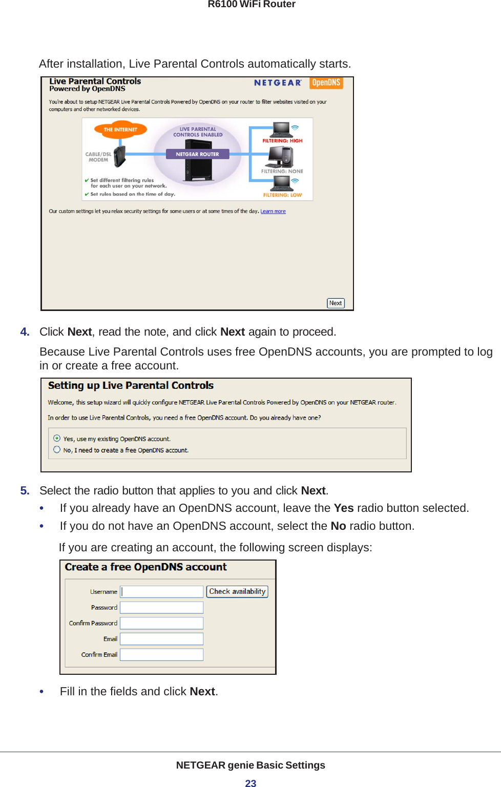 NETGEAR genie Basic Settings23 R6100 WiFi RouterAfter installation, Live Parental Controls automatically starts.4.  Click Next, read the note, and click Next again to proceed.Because Live Parental Controls uses free OpenDNS accounts, you are prompted to log in or create a free account.5.  Select the radio button that applies to you and click Next.•     If you already have an OpenDNS account, leave the Yes radio button selected. •     If you do not have an OpenDNS account, select the No radio button. If you are creating an account, the following screen displays:•     Fill in the fields and click Next.