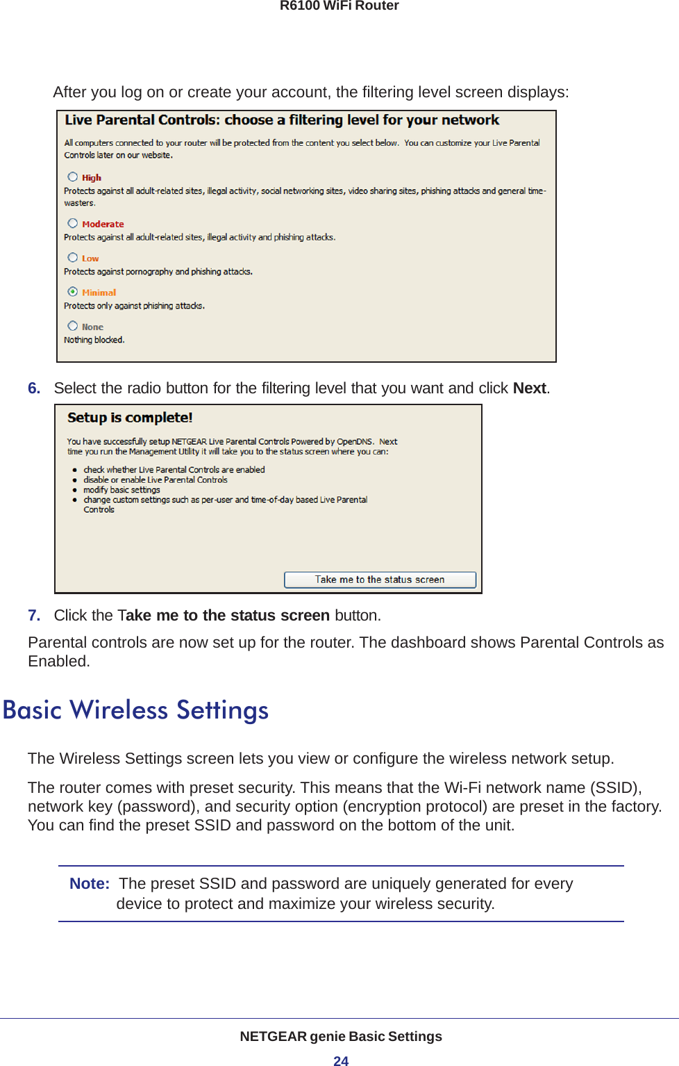 NETGEAR genie Basic Settings24R6100 WiFi Router After you log on or create your account, the filtering level screen displays:6.  Select the radio button for the filtering level that you want and click Next.7.  Click the Take me to the status screen button.Parental controls are now set up for the router. The dashboard shows Parental Controls as Enabled.Basic Wireless SettingsThe Wireless Settings screen lets you view or configure the wireless network setup.The router comes with preset security. This means that the Wi-Fi network name (SSID), network key (password), and security option (encryption protocol) are preset in the factory. You can find the preset SSID and password on the bottom of the unit. Note:  The preset SSID and password are uniquely generated for every device to protect and maximize your wireless security.