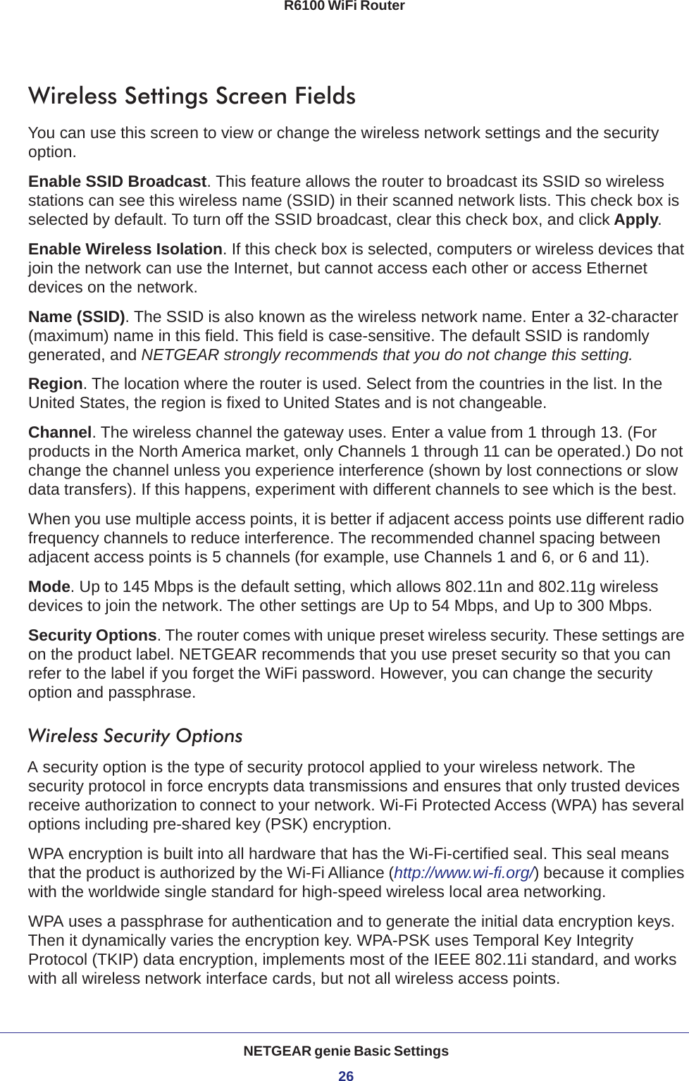 NETGEAR genie Basic Settings26R6100 WiFi Router Wireless Settings Screen FieldsYou can use this screen to view or change the wireless network settings and the security option.Enable SSID Broadcast. This feature allows the router to broadcast its SSID so wireless stations can see this wireless name (SSID) in their scanned network lists. This check box is selected by default. To turn off the SSID broadcast, clear this check box, and click Apply.Enable Wireless Isolation. If this check box is selected, computers or wireless devices that join the network can use the Internet, but cannot access each other or access Ethernet devices on the network.Name (SSID). The SSID is also known as the wireless network name. Enter a 32-character (maximum) name in this field. This field is case-sensitive. The default SSID is randomly generated, and NETGEAR strongly recommends that you do not change this setting.Region. The location where the router is used. Select from the countries in the list. In the United States, the region is fixed to United States and is not changeable.Channel. The wireless channel the gateway uses. Enter a value from 1 through 13. (For products in the North America market, only Channels 1 through 11 can be operated.) Do not change the channel unless you experience interference (shown by lost connections or slow data transfers). If this happens, experiment with different channels to see which is the best. When you use multiple access points, it is better if adjacent access points use different radio frequency channels to reduce interference. The recommended channel spacing between adjacent access points is 5 channels (for example, use Channels 1 and 6, or 6 and 11).Mode. Up to 145 Mbps is the default setting, which allows 802.11n and 802.11g wireless devices to join the network. The other settings are Up to 54 Mbps, and Up to 300 Mbps.Security Options. The router comes with unique preset wireless security. These settings are on the product label. NETGEAR recommends that you use preset security so that you can refer to the label if you forget the WiFi password. However, you can change the security option and passphrase. Wireless Security OptionsA security option is the type of security protocol applied to your wireless network. The security protocol in force encrypts data transmissions and ensures that only trusted devices receive authorization to connect to your network. Wi-Fi Protected Access (WPA) has several options including pre-shared key (PSK) encryption. WPA encryption is built into all hardware that has the Wi-Fi-certified seal. This seal means that the product is authorized by the Wi-Fi Alliance (http://www.wi-fi.org/) because it complies with the worldwide single standard for high-speed wireless local area networking. WPA uses a passphrase for authentication and to generate the initial data encryption keys. Then it dynamically varies the encryption key. WPA-PSK uses Temporal Key Integrity Protocol (TKIP) data encryption, implements most of the IEEE 802.11i standard, and works with all wireless network interface cards, but not all wireless access points. 