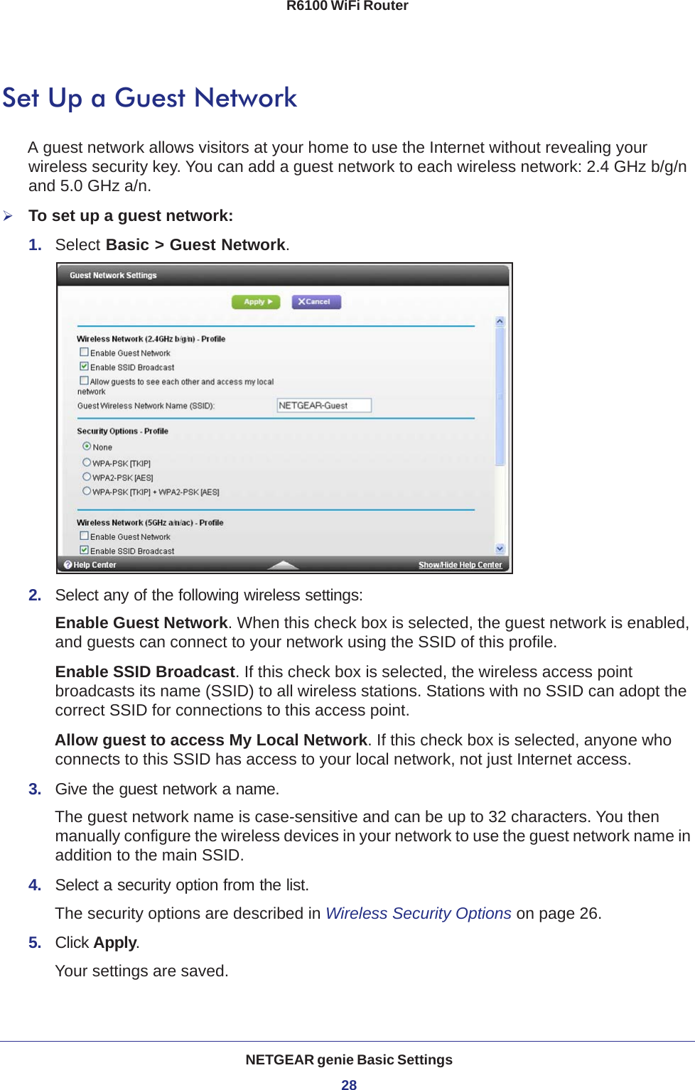 NETGEAR genie Basic Settings28R6100 WiFi Router Set Up a Guest NetworkA guest network allows visitors at your home to use the Internet without revealing your wireless security key. You can add a guest network to each wireless network: 2.4 GHz b/g/n and 5.0 GHz a/n. To set up a guest network:1.  Select Basic &gt; Guest Network.2.  Select any of the following wireless settings:Enable Guest Network. When this check box is selected, the guest network is enabled, and guests can connect to your network using the SSID of this profile.Enable SSID Broadcast. If this check box is selected, the wireless access point broadcasts its name (SSID) to all wireless stations. Stations with no SSID can adopt the correct SSID for connections to this access point.Allow guest to access My Local Network. If this check box is selected, anyone who connects to this SSID has access to your local network, not just Internet access.3.  Give the guest network a name.The guest network name is case-sensitive and can be up to 32 characters. You then manually configure the wireless devices in your network to use the guest network name in addition to the main SSID. 4.  Select a security option from the list. The security options are described in Wireless Security Options on page  26.5.  Click Apply. Your settings are saved.