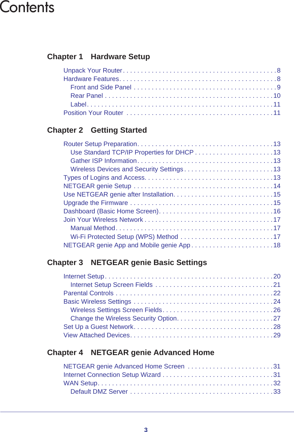 3ContentsChapter 1  Hardware SetupUnpack Your Router. . . . . . . . . . . . . . . . . . . . . . . . . . . . . . . . . . . . . . . . . . .8Hardware Features. . . . . . . . . . . . . . . . . . . . . . . . . . . . . . . . . . . . . . . . . . . .8Front and Side Panel . . . . . . . . . . . . . . . . . . . . . . . . . . . . . . . . . . . . . . . .9Rear Panel . . . . . . . . . . . . . . . . . . . . . . . . . . . . . . . . . . . . . . . . . . . . . . .10Label. . . . . . . . . . . . . . . . . . . . . . . . . . . . . . . . . . . . . . . . . . . . . . . . . . . .11Position Your Router  . . . . . . . . . . . . . . . . . . . . . . . . . . . . . . . . . . . . . . . . .11Chapter 2  Getting StartedRouter Setup Preparation. . . . . . . . . . . . . . . . . . . . . . . . . . . . . . . . . . . . . .13Use Standard TCP/IP Properties for DHCP . . . . . . . . . . . . . . . . . . . . . .13Gather ISP Information. . . . . . . . . . . . . . . . . . . . . . . . . . . . . . . . . . . . . .13Wireless Devices and Security Settings . . . . . . . . . . . . . . . . . . . . . . . . .13Types of Logins and Access. . . . . . . . . . . . . . . . . . . . . . . . . . . . . . . . . . . .13NETGEAR genie Setup . . . . . . . . . . . . . . . . . . . . . . . . . . . . . . . . . . . . . . .14Use NETGEAR genie after Installation. . . . . . . . . . . . . . . . . . . . . . . . . . . .15Upgrade the Firmware . . . . . . . . . . . . . . . . . . . . . . . . . . . . . . . . . . . . . . . .15Dashboard (Basic Home Screen). . . . . . . . . . . . . . . . . . . . . . . . . . . . . . . .16Join Your Wireless Network . . . . . . . . . . . . . . . . . . . . . . . . . . . . . . . . . . . .17Manual Method. . . . . . . . . . . . . . . . . . . . . . . . . . . . . . . . . . . . . . . . . . . .17Wi-Fi Protected Setup (WPS) Method . . . . . . . . . . . . . . . . . . . . . . . . . .17NETGEAR genie App and Mobile genie App . . . . . . . . . . . . . . . . . . . . . . .18Chapter 3  NETGEAR genie Basic SettingsInternet Setup. . . . . . . . . . . . . . . . . . . . . . . . . . . . . . . . . . . . . . . . . . . . . . . 20Internet Setup Screen Fields  . . . . . . . . . . . . . . . . . . . . . . . . . . . . . . . . .21Parental Controls . . . . . . . . . . . . . . . . . . . . . . . . . . . . . . . . . . . . . . . . . . . .22Basic Wireless Settings . . . . . . . . . . . . . . . . . . . . . . . . . . . . . . . . . . . . . . .24Wireless Settings Screen Fields. . . . . . . . . . . . . . . . . . . . . . . . . . . . . . .26Change the Wireless Security Option. . . . . . . . . . . . . . . . . . . . . . . . . . .27Set Up a Guest Network. . . . . . . . . . . . . . . . . . . . . . . . . . . . . . . . . . . . . . .28View Attached Devices. . . . . . . . . . . . . . . . . . . . . . . . . . . . . . . . . . . . . . . .29Chapter 4  NETGEAR genie Advanced HomeNETGEAR genie Advanced Home Screen  . . . . . . . . . . . . . . . . . . . . . . . .31Internet Connection Setup Wizard . . . . . . . . . . . . . . . . . . . . . . . . . . . . . . .31WAN Setup. . . . . . . . . . . . . . . . . . . . . . . . . . . . . . . . . . . . . . . . . . . . . . . . .32Default DMZ Server . . . . . . . . . . . . . . . . . . . . . . . . . . . . . . . . . . . . . . . .33