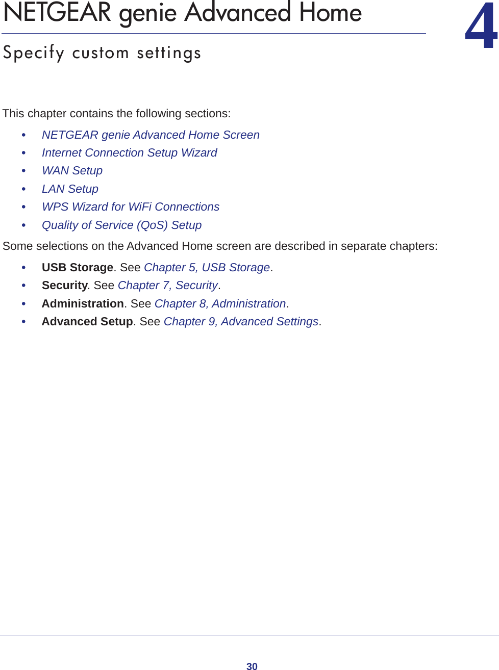 3044.   NETGEAR genie Advanced HomeSpecify custom settingsThis chapter contains the following sections:•     NETGEAR genie Advanced Home Screen •     Internet Connection Setup Wizard •     WAN Setup •     LAN Setup •     WPS Wizard for WiFi Connections •     Quality of Service (QoS) Setup Some selections on the Advanced Home screen are described in separate chapters:•     USB Storage. See Chapter 5, USB Storage.•     Security. See Chapter 7, Security.•     Administration. See Chapter 8, Administration.•     Advanced Setup. See Chapter 9, Advanced Settings.