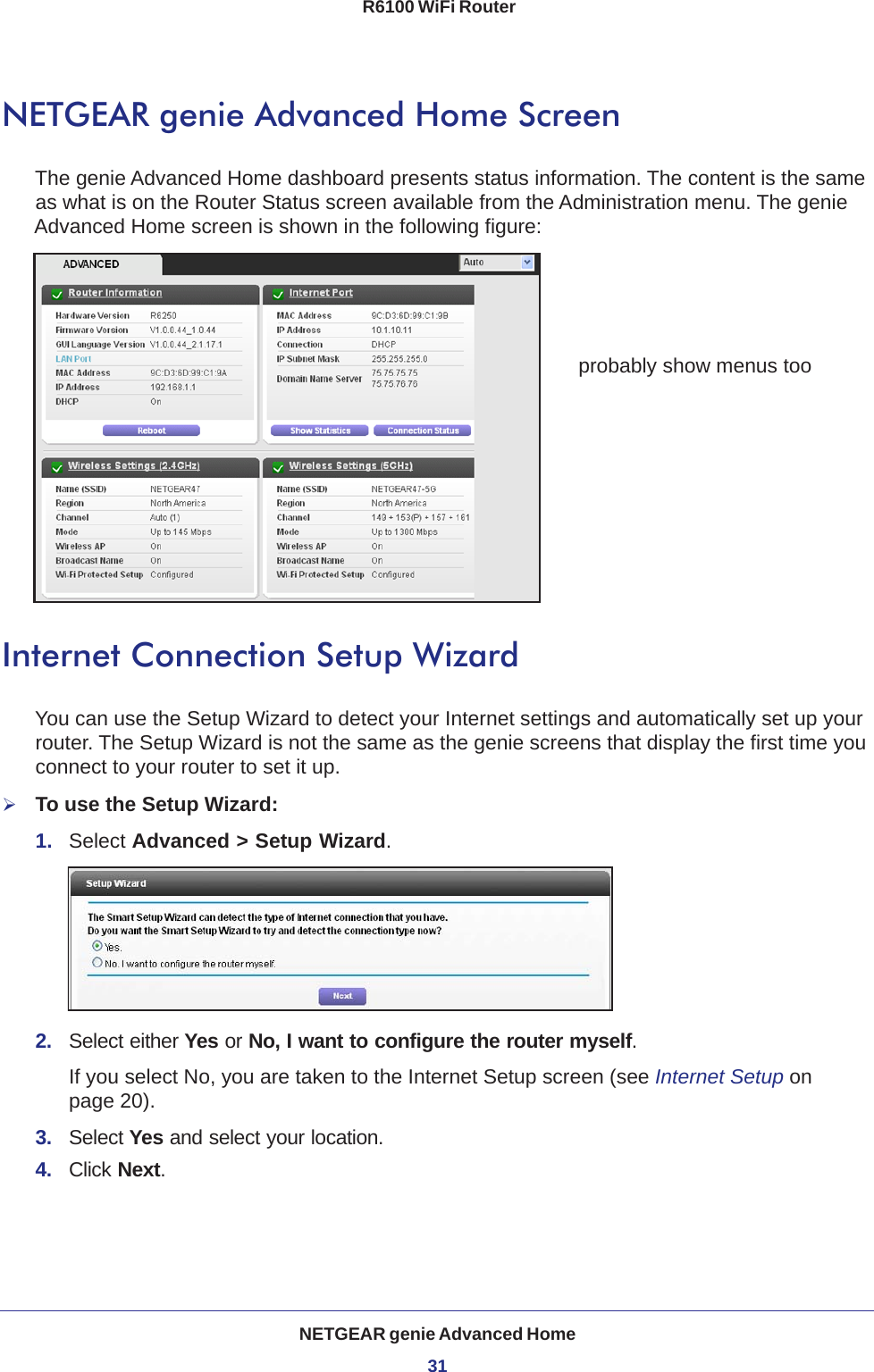 NETGEAR genie Advanced Home31 R6100 WiFi RouterNETGEAR genie Advanced Home ScreenThe genie Advanced Home dashboard presents status information. The content is the same as what is on the Router Status screen available from the Administration menu. The genie Advanced Home screen is shown in the following figure:probably show menus tooInternet Connection Setup WizardYou can use the Setup Wizard to detect your Internet settings and automatically set up your router. The Setup Wizard is not the same as the genie screens that display the first time you connect to your router to set it up.To use the Setup Wizard:1.  Select Advanced &gt; Setup Wizard. 2.  Select either Yes or No, I want to configure the router myself. If you select No, you are taken to the Internet Setup screen (see Internet Setup on page  20). 3.  Select Yes and select your location.4.  Click Next.