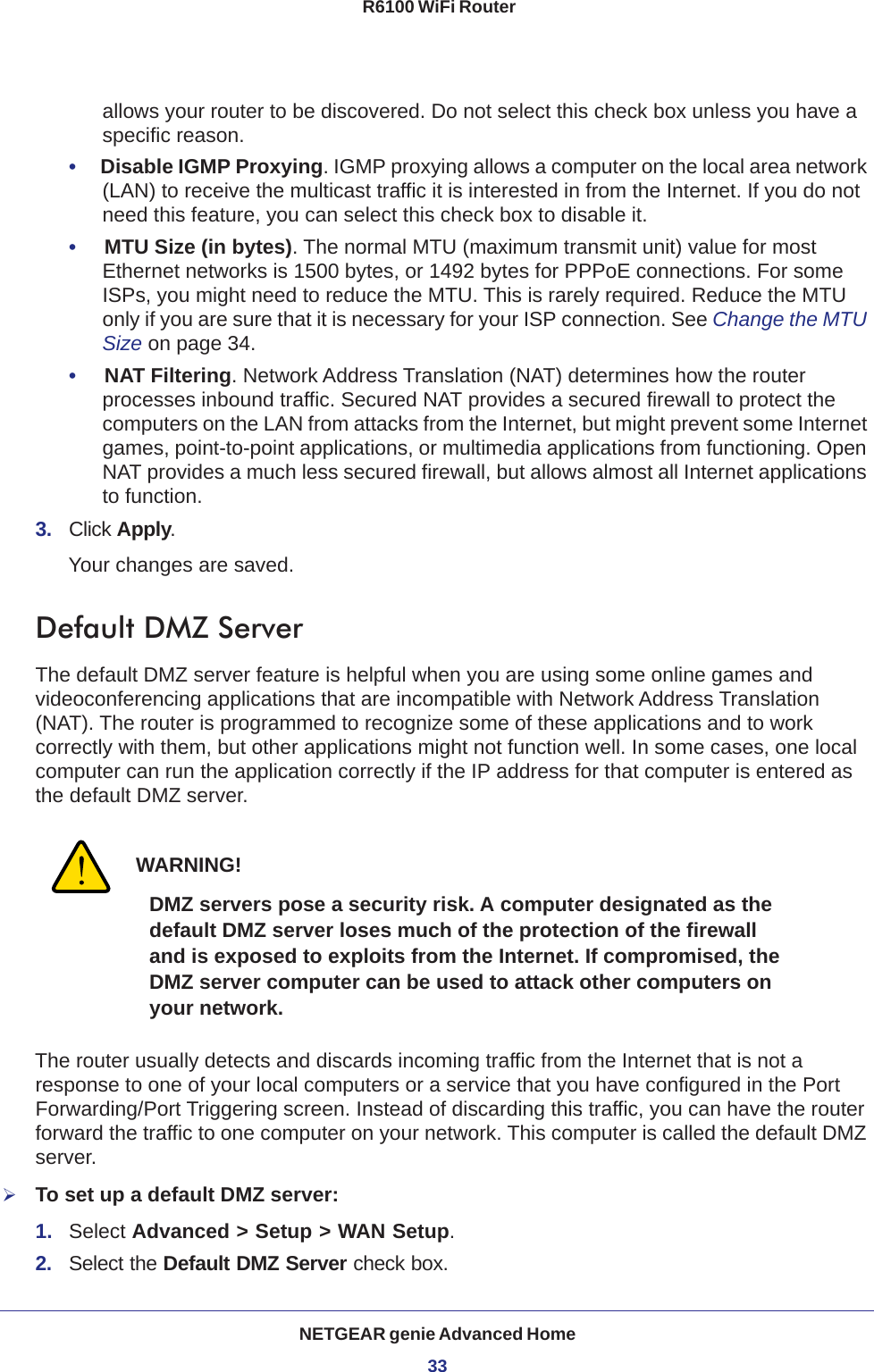 NETGEAR genie Advanced Home33 R6100 WiFi Routerallows your router to be discovered. Do not select this check box unless you have a specific reason.•     Disable IGMP Proxying. IGMP proxying allows a computer on the local area network (LAN) to receive the multicast traffic it is interested in from the Internet. If you do not need this feature, you can select this check box to disable it.•     MTU Size (in bytes). The normal MTU (maximum transmit unit) value for most Ethernet networks is 1500 bytes, or 1492 bytes for PPPoE connections. For some ISPs, you might need to reduce the MTU. This is rarely required. Reduce the MTU only if you are sure that it is necessary for your ISP connection. See Change the MTU Size on page  34.•     NAT Filtering. Network Address Translation (NAT) determines how the router processes inbound traffic. Secured NAT provides a secured firewall to protect the computers on the LAN from attacks from the Internet, but might prevent some Internet games, point-to-point applications, or multimedia applications from functioning. Open NAT provides a much less secured firewall, but allows almost all Internet applications to function. 3.  Click Apply.Your changes are saved.Default DMZ ServerThe default DMZ server feature is helpful when you are using some online games and videoconferencing applications that are incompatible with Network Address Translation (NAT). The router is programmed to recognize some of these applications and to work correctly with them, but other applications might not function well. In some cases, one local computer can run the application correctly if the IP address for that computer is entered as the default DMZ server.WARNING!DMZ servers pose a security risk. A computer designated as the default DMZ server loses much of the protection of the firewall and is exposed to exploits from the Internet. If compromised, the DMZ server computer can be used to attack other computers on your network.The router usually detects and discards incoming traffic from the Internet that is not a response to one of your local computers or a service that you have configured in the Port Forwarding/Port Triggering screen. Instead of discarding this traffic, you can have the router forward the traffic to one computer on your network. This computer is called the default DMZ server.To set up a default DMZ server: 1.  Select Advanced &gt; Setup &gt; WAN Setup.2.  Select the Default DMZ Server check box.