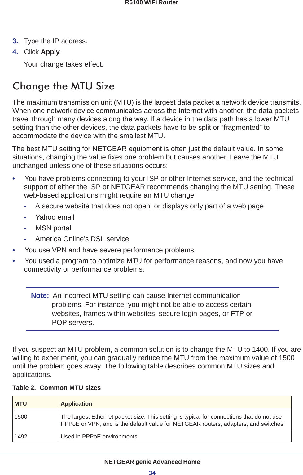 NETGEAR genie Advanced Home34R6100 WiFi Router 3.  Type the IP address.4.  Click Apply.Your change takes effect.Change the MTU SizeThe maximum transmission unit (MTU) is the largest data packet a network device transmits. When one network device communicates across the Internet with another, the data packets travel through many devices along the way. If a device in the data path has a lower MTU setting than the other devices, the data packets have to be split or “fragmented” to accommodate the device with the smallest MTU. The best MTU setting for NETGEAR equipment is often just the default value. In some situations, changing the value fixes one problem but causes another. Leave the MTU unchanged unless one of these situations occurs:•     You have problems connecting to your ISP or other Internet service, and the technical support of either the ISP or NETGEAR recommends changing the MTU setting. These web-based applications might require an MTU change:-A secure website that does not open, or displays only part of a web page-Yahoo email-MSN portal-America Online’s DSL service•     You use VPN and have severe performance problems.•     You used a program to optimize MTU for performance reasons, and now you have connectivity or performance problems.Note:  An incorrect MTU setting can cause Internet communication problems. For instance, you might not be able to access certain websites, frames within websites, secure login pages, or FTP or POP servers.If you suspect an MTU problem, a common solution is to change the MTU to 1400. If you are willing to experiment, you can gradually reduce the MTU from the maximum value of 1500 until the problem goes away. The following table describes common MTU sizes and applications.  Table 2.  Common MTU sizes  MTU Application1500 The largest Ethernet packet size. This setting is typical for connections that do not use PPPoE or VPN, and is the default value for NETGEAR routers, adapters, and switches.1492 Used in PPPoE environments.