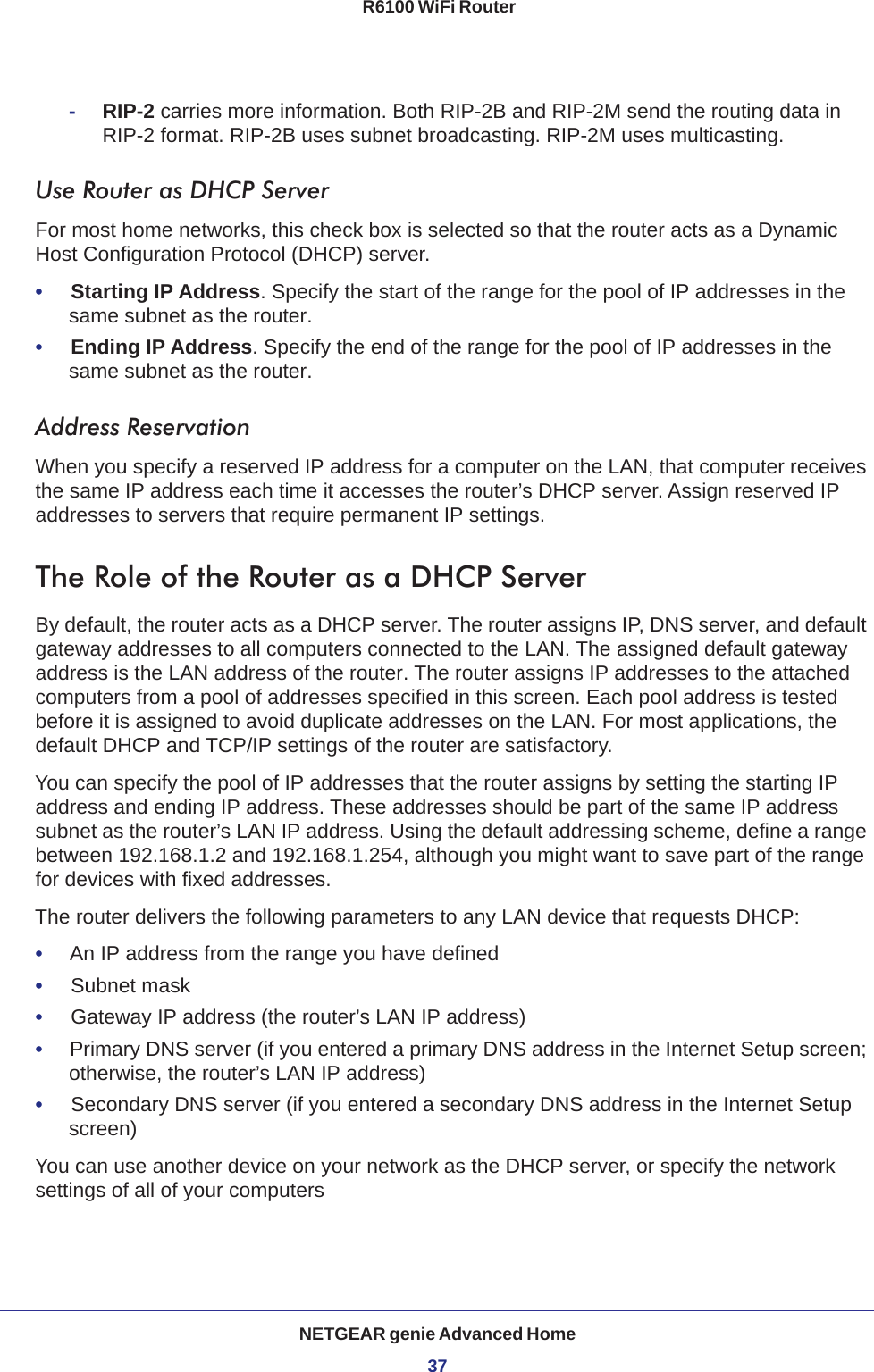 NETGEAR genie Advanced Home37 R6100 WiFi Router-RIP-2 carries more information. Both RIP-2B and RIP-2M send the routing data in RIP-2 format. RIP-2B uses subnet broadcasting. RIP-2M uses multicasting.Use Router as DHCP Server For most home networks, this check box is selected so that the router acts as a Dynamic Host Configuration Protocol (DHCP) server. •     Starting IP Address. Specify the start of the range for the pool of IP addresses in the same subnet as the router.•     Ending IP Address. Specify the end of the range for the pool of IP addresses in the same subnet as the router.Address ReservationWhen you specify a reserved IP address for a computer on the LAN, that computer receives the same IP address each time it accesses the router’s DHCP server. Assign reserved IP addresses to servers that require permanent IP settings. The Role of the Router as a DHCP ServerBy default, the router acts as a DHCP server. The router assigns IP, DNS server, and default gateway addresses to all computers connected to the LAN. The assigned default gateway address is the LAN address of the router. The router assigns IP addresses to the attached computers from a pool of addresses specified in this screen. Each pool address is tested before it is assigned to avoid duplicate addresses on the LAN. For most applications, the default DHCP and TCP/IP settings of the router are satisfactory. You can specify the pool of IP addresses that the router assigns by setting the starting IP address and ending IP address. These addresses should be part of the same IP address subnet as the router’s LAN IP address. Using the default addressing scheme, define a range between 192.168.1.2 and 192.168.1.254, although you might want to save part of the range for devices with fixed addresses.The router delivers the following parameters to any LAN device that requests DHCP:•     An IP address from the range you have defined•     Subnet mask•     Gateway IP address (the router’s LAN IP address)•     Primary DNS server (if you entered a primary DNS address in the Internet Setup screen; otherwise, the router’s LAN IP address)•     Secondary DNS server (if you entered a secondary DNS address in the Internet Setup screen)You can use another device on your network as the DHCP server, or specify the network settings of all of your computers