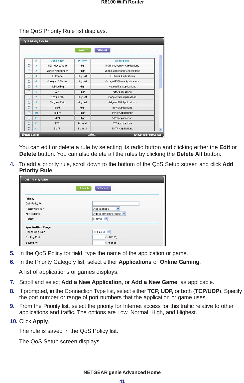 NETGEAR genie Advanced Home41 R6100 WiFi RouterThe QoS Priority Rule list displays. You can edit or delete a rule by selecting its radio button and clicking either the Edit or Delete button. You can also delete all the rules by clicking the Delete All button.4.  To add a priority rule, scroll down to the bottom of the QoS Setup screen and click Add Priority Rule.5.  In the QoS Policy for field, type the name of the application or game.6.  In the Priority Category list, select either Applications or Online Gaming. A list of applications or games displays.7.  Scroll and select Add a New Application, or Add a New Game, as applicable. 8.  If prompted, in the Connection Type list, select either TCP, UDP, or both (TCP/UDP). Specify the port number or range of port numbers that the application or game uses.9.  From the Priority list, select the priority for Internet access for this traffic relative to other applications and traffic. The options are Low, Normal, High, and Highest.10. Click Apply.The rule is saved in the QoS Policy list.The QoS Setup screen displays.