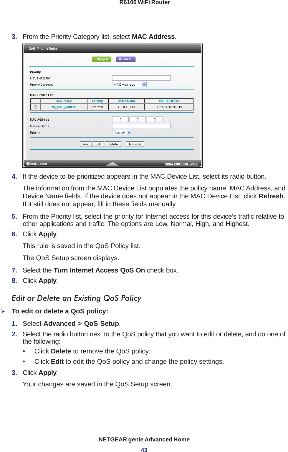 NETGEAR genie Advanced Home43 R6100 WiFi Router3.  From the Priority Category list, select MAC Address.4.  If the device to be prioritized appears in the MAC Device List, select its radio button. The information from the MAC Device List populates the policy name, MAC Address, and Device Name fields. If the device does not appear in the MAC Device List, click Refresh. If it still does not appear, fill in these fields manually. 5.  From the Priority list, select the priority for Internet access for this device’s traffic relative to other applications and traffic. The options are Low, Normal, High, and Highest.6.  Click Apply.This rule is saved in the QoS Policy list.The QoS Setup screen displays.7.  Select the Turn Internet Access QoS On check box.8.  Click Apply.Edit or Delete an Existing QoS PolicyTo edit or delete a QoS policy:1.  Select Advanced &gt; QoS Setup.2.  Select the radio button next to the QoS policy that you want to edit or delete, and do one of the following:•     Click Delete to remove the QoS policy.•     Click Edit to edit the QoS policy and change the policy settings.3.  Click Apply.Your changes are saved in the QoS Setup screen.
